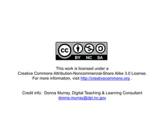 This work is licensed under a
Creative Commons Attribution-Noncommercial-Share Alike 3.0 License.
For more information, visit http://creativecommons.org .
Credit info: Donna Murray, Digital Teaching & Learning Consultant
donna.murray@dpi.nc.gov
 