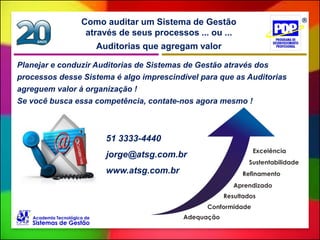 Auditorias que agregam valor
Como auditar um Sistema de Gestão
através de seus processos ... ou ...
51 3333-4440
jorge@atsg.com.br
www.atsg.com.br
Planejar e conduzir Auditorias de Sistemas de Gestão através dos
processos desse Sistema é algo imprescindível para que as Auditorias
agreguem valor à organização !
Se você busca essa competência, contate-nos agora mesmo !
 