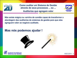 Auditorias que agregam valor
Como auditar um Sistema de Gestão
através de seus processos ... ou ...
AGO 2014 3
Não existe mágica ou varinha de condão capaz de transformar a
abordagem das auditorias de sistemas de gestão para que elas
agreguem valor ao negócio auditado.
Mas nós podemos ajudar !
 