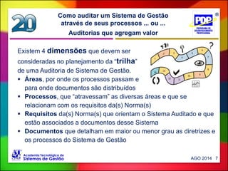 Auditorias que agregam valor
Como auditar um Sistema de Gestão
através de seus processos ... ou ...
AGO 2014 7
Existem 4 dimensões que devem ser
consideradas no planejamento da “trilha”
de uma Auditoria de Sistema de Gestão.
 Áreas, por onde os processos passam e
para onde documentos são distribuídos
 Processos, que “atravessam” as diversas áreas e que se
relacionam com os requisitos da(s) Norma(s)
 Requisitos da(s) Norma(s) que orientam o Sistema Auditado e que
estão associados a documentos desse Sistema
 Documentos que detalham em maior ou menor grau as diretrizes e
os processos do Sistema de Gestão
 