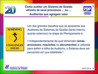 Auditorias que agregam valor
Como auditar um Sistema de Gestão
através de seus processos ... ou ...
AGO 2014 8
Um dos grandes desafios que se apresenta aos
Auditores de Sistemas de Gestão (tanto interno,
quanto externos) na etapa de Planejamento é:
 Independentemente de qual dimensão (áreas,
processos, requisitos ou documentos) é utilizada
para definir a trilha de Auditoria, o Sistema deve ser
percorrido em sua totalidade !
 
