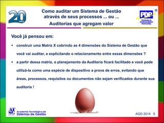Auditorias que agregam valor
Como auditar um Sistema de Gestão
através de seus processos ... ou ...
Você já pensou em:
 construir uma Matriz X cobrindo as 4 dimensões do Sistema de Gestão que
você vai auditar, e explicitando o relacionamento entre essas dimensões ?
 a partir dessa matriz, o planejamento da Auditoria ficará facilitado e você pode
utilizá-la como uma espécie de dispositivo a prova de erros, evitando que
áreas, processos, requisitos ou documentos não sejam verificados durante sua
auditoria !
AGO 2014 9
 