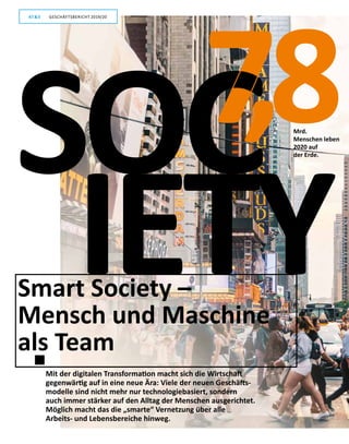 6
GESCHÄFTSBERICHT 2019/20AT S
Smart Society –
Mensch und Maschine
als Team
IETY
Mrd.
Menschen leben
2020 auf
der Erde.
Mit der digitalen Transformation macht sich die Wirtschaft
gegenwärtig auf in eine neue Ära: Viele der neuen Geschäfts-
modelle sind nicht mehr nur technologiebasiert, sondern
auch immer stärker auf den Alltag der Menschen ausgerichtet.
Möglich macht das die „smarte“ Vernetzung über alle
Arbeits- und Lebens­bereiche hinweg.
7,8SOC
GESCHÄFTSBERICHT 2019/20AT S
 