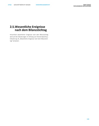 100
GESCHÄFTSBERICHT 2019/20AT S KONZERNLAGEBERICHT FIRST CHOICE
FOR ADVANCED APPLICATIONS
ATS GESCHÄFTSBERICHT 2019/20 KONZERNLAGEBERICHT FIRST CHOICE
FOR ADVANCED APPLICATIONS
22
2.5.Wesentliche Ereignisse
nach dem Bilanzstichtag
Hinsichtlich wesentlicher Ereignisse nach dem Bilanzstichtag
wird auf die Erläuterungen im Anhang zum Konzernabschluss,
Erläuterung 26 „Wesentliche Ereignisse nach dem Bilanzstich-
tag“ verwiesen.
 