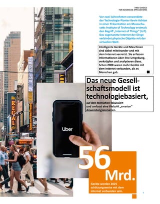 7
Intelligente Geräte und Maschinen
sind dabei miteinander und mit
dem Internet vernetzt. Sie erfassen
Informationen über ihre Umgebung,
verknüpfen und analysieren diese.
Schon 2008 waren mehr Geräte mit
dem Internet verbunden, als es
Menschen gab.
Geräte werden 2025
schätzungsweise mit dem
Internet verbunden sein.
56
Das neue Gesell-
schaftsmodell ist
technologiebasiert,
auf den Menschen fokussiert
und umfasst eine Vielzahl „smarter“
Anwendungsszenarien.
Mrd.
Vor zwei Jahrzehnten verwendete
der Technologie-Pionier Kevin Ashton
in einer Präsentation am Massachu-
setts Institute of Technology erstmals
den Begriff „Internet of Things“ (IoT).
Das sogenannte Internet der Dinge
verbindet physische Objekte mit der
virtuellen Welt.
FIRST CHOICE
FOR ADVANCED APPLICATIONS
 