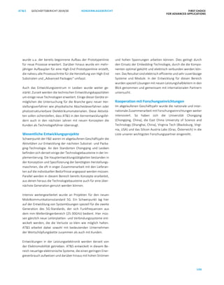 106
GESCHÄFTSBERICHT 2019/20AT S KONZERNLAGEBERICHT FIRST CHOICE
FOR ADVANCED APPLICATIONS
ATS GESCHÄFTSBERICHT 2019/20 KONZERNLAGEBERICHT FIRST CHOICE
FOR ADVANCED APPLICATIONS
28
wurde u.a. der bereits begonnene Aufbau der Prototypenlinie
für neue Prozesse erweitert. Darüber hinaus wurde ein mehr-
jähriger Aufbauplan für eine High-End Prototypenlinie erstellt,
die nahezu alle Prozessschritte für die Herstellung von High-End
Substraten und „Advanced Packages“ umfasst.
Auch das Entwicklungszentrum in Leoben wurde weiter ge-
stärkt: Zurzeit werden die technischen Entwicklungskapazitäten
um einige neue Technologien erweitert. Einige dieser Geräte er-
möglichen die Untersuchung für die Branche ganz neuer Her-
stellungsverfahren wie physikalische Abscheideverfahren oder
photostrukturierbare Dielektrikumsmaterialien. Diese Aktivitä-
ten sollen sicherstellen, dass ATS in den Kernentwicklungsfel-
dern auch in den nächsten Jahren mit neuen Konzepten die
Kunden als Technologieführer überzeugt.
Wesentliche Entwicklungsprojekte
Schwerpunkt der FE waren im abgelaufenen Geschäftsjahr die
Aktivitäten zur Entwicklung der nächsten Substrat- und Packa-
ging-Technologie. An den Standorten Chongqing und Leoben
befinden sich derzeit einige der Technologiebausteine in der Im-
plementierung. Die Hauptentwicklungstätigkeiten bestanden in
der Konzeption und Spezifizierung der benötigten Herstellungs-
maschinen, die oft in enger Zusammenarbeit mit den Lieferan-
ten auf die individuellen Bedürfnisse angepasst werden müssen.
Parallel werden in diesem Bereich bereits Konzepte erarbeitet,
aus denen heraus die Technologiebausteine auch für eine über-
nächste Generation genutzt werden können.
Intensiv weitergearbeitet wurde an Projekten für den neuen
Mobilkommunikationsstandard 5G. Ein Schwerpunkt lag hier
auf der Entwicklung von Systemlösungen speziell für die zweite
Generation des 5G-Standards, der sich Funkfrequenzen aus
dem mm-Wellenlängenbereich (25-30GHz) bedient. Hier müs-
sen gänzlich neue Leiterplatten- und Verbindungssysteme ent-
wickelt werden, die die Verluste so klein wie möglich halten.
ATS arbeitet dabei sowohl mit bedeutenden Unternehmen
der Wertschöpfungskette zusammen als auch mit Kunden.
Entwicklungen in der Leistungselektronik werden derzeit von
der Elektromobilität getrieben. ATS entwickelt in diesem Be-
reich neuartige elektronische Systeme, die einen geringen Ener-
gieverbrauch aufweisen und darüber hinaus mit hohen Strömen
und hohen Spannungen arbeiten können. Dies gelingt durch
den Einsatz der Embedding-Technologie, durch die die Kompo-
nenten optimal gekühlt und elektrisch verbunden werden kön-
nen. Das Resultat sind elektrisch effiziente und sehr zuverlässige
Systeme und Module. In der Entwicklung für diesen Bereich
wurden speziell Lösungen mit neuen Leistungshalbleitern in den
Blick genommen und gemeinsam mit internationalen Partnern
untersucht.
Kooperation mit Forschungseinrichtungen
Im abgelaufenen Geschäftsjahr wurde die nationale und inter-
nationale Zusammenarbeit mit Forschungseinrichtungen weiter
intensiviert. So haben sich die Universität Chongqing
(Chongqing, China), die East China University of Science and
Technology (Shanghai, China), Virginia Tech (Blacksburg, Virgi-
nia, USA) und das Silicon Austria Labs (Graz, Österreich) in die
Liste unserer wichtigsten Forschungspartner eingereiht.
 