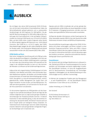 115
KONZERNLAGEBERICHT FIRST CHOICE
FOR ADVANCED APPLICATIONS
GESCHÄFTSBERICHT 2019/20AT SATS GESCHÄFTSBERICHT 20 19/20 KONZERNLAGEBERICHT FIRST CHOICE
FOR ADVANCED APPLICATIONS
37
Die mit Beginn des Jahres 2020 einsetzende COVID-19-Pande-
mie und die damit verbundenen Krisenmaßnahmen haben die
Wirtschaftsaktivität weltweit gebremst und zu substanziellen
Herabstufungen der BIP-Prognosen für 2020 geführt. Die glo-
bale BIP-Wachstumsprognose für 2020 sollte aufgrund der Aus-
wirkungen der Krisenmaßnahmen in den wichtigsten Volkswirt-
schaften bis Ende April 2020 bereits von 2,9 % auf 0,4 % (OECD,
März und April 2020) sinken. Andere Prognosen sehen bereits
für 2020 ein global negatives BIP-Wachstum von -2,8 % (Oxford
Economics, April 2020) bis zu -4,2 % (IC Insights, April 2020).
Diese Abweichungen spiegeln die sehr starke Volatilität der aktuel-
len Situation wider. Eine Erholung der Weltwirtschaft wird derzeit
voraussichtlich mit dem Jahr 2021 erwartet (OECD, März 2020).
ATS bleibt auf Kurs
Dank seiner strategischen Ausrichtung sieht sich ATS gut vorbe-
reitet, die aktuelle Krise erfolgreich zu bewältigen und an den wei-
terhin intakten Trends im Markt mittelfristig positiv zu partizipie-
ren. Auch wenn das Unternehmen bisher nicht essenziell von Stö-
rungen in der Lieferkette betroffen ist, kann es in den kommen-
den Monaten zu Einflüssen auf die Kundennachfrage kommen.
Aufgrund der sehr eingeschränkten Visibilität gepaart mit hoher
Volatilität in den Märkten wird ATS in den kommenden Quar-
talen Maßnahmen ergreifen, die flexibles und schnelles Handeln
entsprechend den sich ändernden Rahmenbedingungen ermög-
lichen. Dazu gehört u.a. eine sehr konsequente Kosten- und Aus-
gabenkontrolle, straffes Management der Supply Chain und
engste Interaktion mit den Kunden und Geschäftspartnern. Pa-
rallel wird daran gearbeitet, sich auf Szenarien für die Zeit nach
der Krise systematisch vorzubereiten.
Für die einzelnen Segmente von ATS gestalten sich die Erwar-
tungen für das laufende Geschäftsjahr derzeit wie folgt: Bei den
mobilen Endgeräten kann es aufgrund der geringen Visibilität zu
Verschiebungen bei Produktneuanläufen kommen. Im Bereich
Automotive ist diese ebenfalls gering, so dass die konkrete Ent-
wicklung hier abzuwarten bleibt. Der Bereich Industrie wird sich
wie im Vorjahr weiter auf niedrigerem Niveau entwickeln. Für
medizintechnische Anwendungen wird eine stabile Entwicklung
erwartet. Weiterhin stark wird gemäß den vorliegenden Progno-
sen die Nachfrage nach IC-Substraten sein.
Operativ wird sich ATS im laufenden Jahr auf die optimale Nut-
zungbestehenderunddenAufbauvonneuenKapazitätenvorallem
für IC-Substrate in Chongqing konzentrieren und allen voran den
Ausbau seiner geschäftlichen Performance weiter vorantreiben.
Auf Basis der aktuellen Informationen und der Erwartung einer üb-
lichen Saisonalität erwartet ATS für das erste Quartal eine solide
Performance mit einem Umsatz und EBITDA auf Vorjahresniveau.
Die wirtschaftlichen Auswirkungen aufgrund der COVID-19-Pan-
demie sind schwer vorhersagbar und führen insoweit zu einer
deutlichen Prognoseunsicherheit. Daher wird ATS in diesem
Geschäftsjahr laufend über die jüngsten Ereignisse in den Märk-
ten sowie im Unternehmen berichten und eine Aktualisierungen
des Ausblicks vornehmen, sobald die wirtschaftlichen Rahmen-
bedingungen besser quantifizierbar sind.
Investitionen
Der Vorstand sieht die künftigen Markttrends als umfassend in-
takt. Deshalb wird ATS sein Investitionsprogramm für neue Ka-
pazitäten und Technologien wie bereits angekündigt im laufen-
den Geschäftsjahr fortsetzen. Im Sinne der Ausgabendisziplin
wird für Basisinvestitionen (Instandhaltung und Technologie-
Upgrades) in Abhängigkeit von der Marktentwicklung ein redu-
ziertes Budget von bis zu 80 Mio. € veranschlagt.
Im Rahmen der strategischen Projekte plant das Management
– je nach Projektfortschritt – für das Geschäftsjahr 2020/21
Investitionen in einer Höhe von bis zu 410 Mio. €.
Leoben-Hinterberg, am 13. Mai 2020
Der Vorstand
DI (FH) Andreas Gerstenmayer e.h.
Mag.a
Monika Stoisser-Göhring e.h.
Ing. Heinz Moitzi e.h.
6. AUSBLICK
 