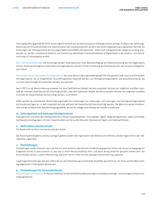 GESCHÄFTSBERICHT 2018/19AT S FIRST CHOICE
FOR ADVANCED APPLICATIONS
130
KONZERNABSCHLUSS
ATS GESCHÄFTSBERICHT 2019/20 KONZERNABSCHLUSS FIRST CHOICE
FOR ADVANCED APPLICATIONS
51
cherungsbeziehung gemäß IAS 39 für Sicherungsinstrumente aus der Absicherung von Zahlungsströmen vorliegt. Zu Beginn der Sicherungs-
beziehung und fortlaufend findet eine Dokumentation der Einschätzung statt, ob die in der Sicherungsbeziehung eingesetzten Derivate die
Änderungen der Zahlungsströme des Grundgeschäftes hocheffektiv kompensieren. Sofern kein erfolgsneutrales Hedge Accounting anzu-
wenden ist, werden unrealisierte Gewinne und Verluste aus derivativen Finanzinstrumenten erfolgswirksam in der Gewinn- und Verlust-
rechnung im Finanzergebnis erfasst.
Zins- und Dividendenerträge Die Zinserträge werden zeitproportional unter Berücksichtigung der Effektivverzinsung des Vermögenswerts
erfasst. Dividendenerträge aus finanziellen Vermögenswerten werden mit der Entstehung des Rechtsanspruchs des Konzerns erfolgswirk-
sam erfasst.
Wertminderung von finanziellen Vermögenswerten Das neue Wertminderungsmodell gemäß IFRS 9 (Expected Credit Loss) ist auf finanzielle
Vermögenswerte, die zu fortgeführten Anschaffungskosten bewertet werden, auf Vertragsvermögenswerte und Schuldinstrumente, die
zum Fair Value through OCI bewertete werden, anzuwenden.
Nach IFRS 9 ist die Wertminderung entweder mit dem Zwölf-Monats-Modell, bei dem erwartete Verluste von möglichen Ausfällen inner-
halb der nächsten zwölf Monate berücksichtigt werden, oder dem Lebenszeit-Modell, bei dem erwartete Verluste von möglichen Ausfällen
innerhalb der Gesamtlaufzeit berücksichtigt werden, zu ermitteln.
ATS wendet das vereinfachte Wertminderungsmodell für Forderungen aus Lieferungen und Leistungen und Vertragsvermögenswerte
aus Kundenverträgen an, in dem erwartete Verluste während der Gesamtlaufzeit berücksichtigt werden. Die Bestimmung des Kreditver-
lusts erfolgt auf Basis einer Wertberichtigungstabelle, die auf Grundlage eines Ratings der Kunden erstellt wird.
m. Zahlungsmittel und Zahlungsmitteläquivalente
Zahlungsmittel und Zahlungsmitteläquivalente umfassen Kassenbestände, Termingelder, täglich fällige Bankguthaben sowie kurzfristige,
hochliquide Veranlagungen mit einer Gesamtlaufzeit von bis zu drei Monaten (Commercial Papers und Geldmarktfonds).
n. Nicht beherrschende Anteile
Die Gesellschaft hat keine nicht beherrschenden Anteile.
Das Konzernjahresergebnis und das sonstige Ergebnis werden den Eigentümern des Mutterunternehmens und den Eigentümern der Hyb-
ridanleihe zugeordnet.
o. Rückstellungen
Rückstellungen werden bilanziert, wenn der Konzern eine rechtliche oder faktische Verpflichtung gegenüber Dritten hat, die auf vorangegangenen
Ereignissen beruht, es wahrscheinlich ist, dass dies zu einem Ressourcenabfluss führt, und dieser Betrag verlässlich geschätzt werden kann. Die
Rückstellungen werden zu jedem Bilanzstichtag überprüft und ihre Höhe wird der jeweiligen Neueinschätzung angepasst.
Langfristige Rückstellungen werden, sofern der aus der Diskontierung resultierende Zinseffekt wesentlich ist, mit ihrem auf den Bilanzstich-
tag abgezinsten Erfüllungsbetrag bilanziert.
p. Rückstellungen für Personalaufwand
Rückstellungen für Pensionen Im Konzern bestehen für die betriebliche Altersvorsorge verschiedene beitrags- und leistungsorientierte Ver-
sorgungssysteme.
 