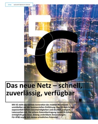 10
GESCHÄFTSBERICHT 2019/20AT S
Das neue Netz – schnell,
zuverlässig, verfügbar
Mit 5G steht die nächste Generation des mobilen Breitbands
unmittelbar vor der kommerziellen Einführung. Das 5G-Netz bringt
exponentiell höhere Geschwindigkeiten und deutlich geringere
Latenzzeiten mit. Die sichere Datenübertragung (quasi) in Echtzeit
ermöglicht ganz neue, bislang undenkbare Anwendungen.
Für ATS ergibt sich daraus erhebliches Potenzial.
5G
GESCHÄFTSBERICHT 2019/20AT S
 