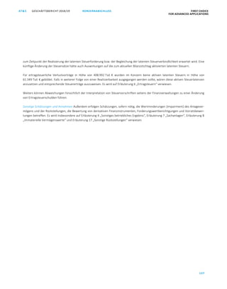 KONZERNABSCHLUSS FIRST CHOICE
FOR ADVANCED APPLICATIONS
GESCHÄFTSBERICHT 2018/19AT S
137
ATS GESCHÄFTSBERICHT 2019/20 KONZERNABSCHLUSS FIRST CHOICE
FOR ADVANCED APPLICATIONS
58
zum Zeitpunkt der Realisierung der latenten Steuerforderung bzw. der Begleichung der latenten Steuerverbindlichkeit erwartet wird. Eine
künftige Änderung der Steuersätze hätte auch Auswirkungen auf die zum aktuellen Bilanzstichtag aktivierten latenten Steuern.
Für ertragsteuerliche Verlustvorträge in Höhe von 408.992 Tsd. € wurden im Konzern keine aktiven latenten Steuern in Höhe von
61.349 Tsd. € gebildet. Falls in weiterer Folge von einer Realisierbarkeit ausgegangen werden sollte, wären diese aktiven Steuerlatenzen
anzusetzen und entsprechende Steuererträge auszuweisen. Es wird auf Erläuterung 6 „Ertragsteuern“ verwiesen.
Weiters können Abweichungen hinsichtlich der Interpretation von Steuervorschriften seitens der Finanzverwaltungen zu einer Änderung
von Ertragsteuerschulden führen.
Sonstige Schätzungen und Annahmen Außerdem erfolgen Schätzungen, sofern nötig, die Wertminderungen (Impairment) des Anlagever-
mögens und der Rückstellungen, die Bewertung von derivativen Finanzinstrumenten, Forderungswertberichtigungen und Vorratsbewer-
tungen betreffen. Es wird insbesondere auf Erläuterung 4 „Sonstiges betriebliches Ergebnis“, Erläuterung 7 „Sachanlagen“, Erläuterung 8
„Immaterielle Vermögenswerte“ und Erläuterung 17 „Sonstige Rückstellungen“ verwiesen.
 