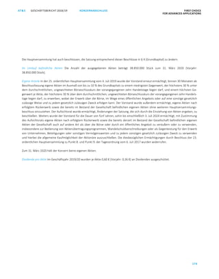 GESCHÄFTSBERICHT 2018/19AT S FIRST CHOICE
FOR ADVANCED APPLICATIONS
174
KONZERNABSCHLUSS
ATS GESCHÄFTSBERICHT 2019/20 KONZERNABSCHLUSS FIRST CHOICE
FOR ADVANCED APPLICATIONS
95
Die Hauptversammlung hat auch beschlossen, die Satzung entsprechend dieser Beschlüsse in § 4 (Grundkapital) zu ändern.
Im Umlauf befindliche Aktien Die Anzahl der ausgegebenen Aktien beträgt 38.850.000 Stück zum 31. März 2020 (Vorjahr:
38.850.000 Stück).
Eigene Anteile In der 25. ordentlichen Hauptversammlung vom 4. Juli 2019 wurde der Vorstand erneut ermächtigt, binnen 30 Monaten ab
Beschlussfassung eigene Aktien im Ausmaß von bis zu 10 % des Grundkapitals zu einem niedrigsten Gegenwert, der höchstens 30 % unter
dem durchschnittlichen, ungewichteten Börseschlusskurs der vorangegangenen zehn Handelstage liegen darf, und einem höchsten Ge-
genwert je Aktie, der höchstens 30 % über dem durchschnittlichen, ungewichteten Börseschlusskurs der vorangegangenen zehn Handels-
tage liegen darf, zu erwerben, wobei der Erwerb über die Börse, im Wege eines öffentlichen Angebots oder auf eine sonstige gesetzlich
zulässige Weise und zu jedem gesetzlich zulässigen Zweck erfolgen kann. Der Vorstand wurde außerdem ermächtigt, eigene Aktien nach
erfolgtem Rückerwerb sowie die bereits im Bestand der Gesellschaft befindlichen eigenen Aktien ohne weiteren Hauptversammlungs-
beschluss einzuziehen. Der Aufsichtsrat wurde ermächtigt, Änderungen der Satzung, die sich durch die Einziehung von Aktien ergeben, zu
beschließen. Weiters wurde der Vorstand für die Dauer von fünf Jahren, sohin bis einschließlich 3. Juli 2024 ermächtigt, mit Zustimmung
des Aufsichtsrats eigene Aktien nach erfolgtem Rückerwerb sowie die bereits derzeit im Bestand der Gesellschaft befindlichen eigenen
Aktien der Gesellschaft auch auf andere Art als über die Börse oder durch ein öffentliches Angebot zu veräußern oder zu verwenden,
insbesondere zur Bedienung von Aktienübertragungsprogrammen, Wandelschuldverschreibungen oder als Gegenleistung für den Erwerb
von Unternehmen, Beteiligungen oder sonstigen Vermögenswerten und zu jedem sonstigen gesetzlich zulässigen Zweck zu verwenden
und hierbei die allgemeine Kaufmöglichkeit der Aktionäre auszuschließen. Die diesbezüglichen Ermächtigungen durch Beschluss der 23.
ordentlichen Hauptversammlung zu Punkt 8. und Punkt 9. der Tagesordnung vom 6. Juli 2017 wurden widerrufen.
Zum 31. März 2020 hält der Konzern keine eigenen Aktien.
Dividende pro Aktie Im Geschäftsjahr 2019/20 wurden je Aktie 0,60 € (Vorjahr: 0,36 €) an Dividenden ausgeschüttet.
 