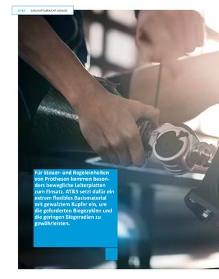 14
GESCHÄFTSBERICHT 2019/20AT S
Für Steuer- und Regeleinheiten
von Prothesen kommen beson-
ders bewegliche Leiterplatten
zum Einsatz. ATS setzt dafür ein
extrem flexibles Basismaterial
mit gewalztem Kupfer ein, um
die geforderten Biegezyklen und
die geringen Biegeradien zu
­gewährleisten.
GESCHÄFTSBERICHT 2019/20AT S
 