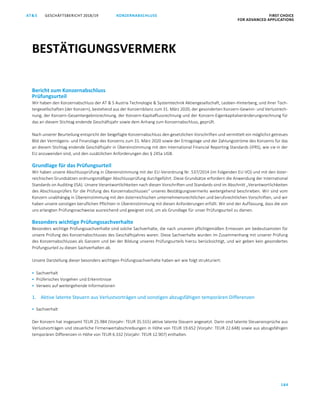 GESCHÄFTSBERICHT 2018/19AT S FIRST CHOICE
FOR ADVANCED APPLICATIONS
184
KONZERNABSCHLUSS
ATS GESCHÄFTSBERICHT 2019/20 BESTÄTIGUNGSVERMERK FIRST CHOICE
FOR ADVANCED APPLICATIONS
105
Bericht zum Konzernabschluss
Prüfungsurteil
Wir haben den Konzernabschluss der AT  S Austria Technologie  Systemtechnik Aktiengesellschaft, Leoben-Hinterberg, und ihrer Toch-
tergesellschaften (der Konzern), bestehend aus der Konzernbilanz zum 31. März 2020, der gesonderten Konzern-Gewinn- und Verlustrech-
nung, der Konzern-Gesamtergebnisrechnung, der Konzern-Kapitalflussrechnung und der Konzern-Eigenkapitalveränderungsrechnung für
das an diesem Stichtag endende Geschäftsjahr sowie dem Anhang zum Konzernabschluss, geprüft.
Nach unserer Beurteilung entspricht der beigefügte Konzernabschluss den gesetzlichen Vorschriften und vermittelt ein möglichst getreues
Bild der Vermögens- und Finanzlage des Konzerns zum 31. März 2020 sowie der Ertragslage und der Zahlungsströme des Konzerns für das
an diesem Stichtag endende Geschäftsjahr in Übereinstimmung mit den International Financial Reporting Standards (IFRS), wie sie in der
EU anzuwenden sind, und den zusätzlichen Anforderungen des § 245a UGB.
Grundlage für das Prüfungsurteil
Wir haben unsere Abschlussprüfung in Übereinstimmung mit der EU-Verordnung Nr. 537/2014 (im Folgenden EU-VO) und mit den öster-
reichischen Grundsätzen ordnungsmäßiger Abschlussprüfung durchgeführt. Diese Grundsätze erfordern die Anwendung der International
Standards on Auditing (ISA). Unsere Verantwortlichkeiten nach diesen Vorschriften und Standards sind im Abschnitt „Verantwortlichkeiten
des Abschlussprüfers für die Prüfung des Konzernabschlusses“ unseres Bestätigungsvermerks weitergehend beschrieben. Wir sind vom
Konzern unabhängig in Übereinstimmung mit den österreichischen unternehmensrechtlichen und berufsrechtlichen Vorschriften, und wir
haben unsere sonstigen beruflichen Pflichten in Übereinstimmung mit diesen Anforderungen erfüllt. Wir sind der Auffassung, dass die von
uns erlangten Prüfungsnachweise ausreichend und geeignet sind, um als Grundlage für unser Prüfungsurteil zu dienen.
Besonders wichtige Prüfungssachverhalte
Besonders wichtige Prüfungssachverhalte sind solche Sachverhalte, die nach unserem pflichtgemäßen Ermessen am bedeutsamsten für
unsere Prüfung des Konzernabschlusses des Geschäftsjahres waren. Diese Sachverhalte wurden im Zusammenhang mit unserer Prüfung
des Konzernabschlusses als Ganzem und bei der Bildung unseres Prüfungsurteils hierzu berücksichtigt, und wir geben kein gesondertes
Prüfungsurteil zu diesen Sachverhalten ab.
Unsere Darstellung dieser besonders wichtigen Prüfungssachverhalte haben wir wie folgt strukturiert:
 Sachverhalt
 Prüferisches Vorgehen und Erkenntnisse
 Verweis auf weitergehende Informationen
1. Aktive latente Steuern aus Verlustvorträgen und sonstigen abzugsfähigen temporären Differenzen
 Sachverhalt
Der Konzern hat insgesamt TEUR 25.984 (Vorjahr: TEUR 35.555) aktive latente Steuern angesetzt. Darin sind latente Steueransprüche aus
Verlustvorträgen und steuerliche Firmenwertabschreibungen in Höhe von TEUR 19.652 (Vorjahr: TEUR 22.648) sowie aus abzugsfähigen
temporären Differenzen in Höhe von TEUR 6.332 (Vorjahr: TEUR 12.907) enthalten.
BESTÄTIGUNGSVERMERK
 