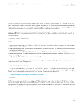 KONZERNABSCHLUSS FIRST CHOICE
FOR ADVANCED APPLICATIONS
GESCHÄFTSBERICHT 2018/19AT S
185
ATS GESCHÄFTSBERICHT 2019/20 BESTÄTIGUNGSVERMERK FIRST CHOICE
FOR ADVANCED APPLICATIONS
106
Dem Ansatz der latenten Steueransprüche liegt die Annahme zu Grunde, dass in einem Planungszeitraum von zumindest 5 Jahren ausrei-
chend zu versteuernde Einkünfte erwirtschaftet werden, gegen die Verlustvorträge und sonstige abzugsfähige temporäre Differenzen ver-
wendet werden können. Diese Annahmen beruhen auf Einschätzungen der aktuellen sowie der geplanten steuerlichen Ergebnisse und
allfälligen mit steuerlicher Wirkung umgesetzten zukünftigen Maßnahmen der betroffenen Gesellschaften.
Die Beurteilung des beschriebenen Sachverhalts ist sowohl ermessensbehaftet als auch mit Schätzunsicherheiten verbunden und beinhal-
tet damit das Risiko einer wesentlichen Fehldarstellung im Konzernabschluss und stellt aus diesem Grund einen besonders wichtigen Prü-
fungssachverhalt dar.
 Prüferisches Vorgehen und Erkenntnisse
Wir haben:
 für wesentliche Gesellschaften den Prozess zur Ermittlung der zukünftigen steuerlichen Ergebnisse als Basis für die Berechnung der
latenten Steueransprüche erhoben,
 für wesentliche Gesellschaften nachvollzogen, ob die verwendeten Planzahlen im Vergleich mit unseren Kenntnissen zum geplanten
Geschäftsverlauf plausibel sind,
 uns das Vorhandensein und die Richtigkeit der Verlustvorträge durch Einholung von Steuerberaterschreiben bestätigen lassen,
 die bilanziellen Annahmen zur Verwertbarkeit der Verlustvorträge und abzugsfähigen temporären Differenzen analysiert und in Stich-
proben nachvollzogen und
 die Darstellung und die Erläuterungen im Konzernanhang geprüft.
Die vorgenommene Aktivierung von latenten Steuern aus Verlustvorträgen und sonstigen abzugsfähigen temporären Differenzen erscheint
uns begründet und der Höhe nach angemessen.
 Verweis auf weitergehende Informationen
Wir verweisen zu weitergehenden Informationen auf den Konzernhang Abschnitt I. B. e. bezüglich der Bilanzierungs- und Bewertungs-
grundsätze zu latenten Steuern, Abschnitt I. C. Kritische Schätzungen und Annahmen bei der Bilanzierung und Bewertung, Bewertung der
latenten Steuern und laufenden Ertragsteuerschulden sowie Abschnitt III. 6. Erläuterung zu Ertragsteuern.
2. Zeitraumbezogene Erfassung der Umsatzerlöse unter IFRS 15
 Sachverhalt
Die Realisierung des Umsatzes des Konzerns erfolgt gemäß IFRS 15, Erlöse aus Verträgen mit Kunden, bei einem Teil der Kunden zeitraum-
bezogen. Nach IFRS 15.35 c sind Umsatzerlöse zeitraumbezogen zu erfassen, wenn bei Erzeugung von Produkten, die speziell auf die Be-
dürfnisse der Abnehmer zugeschnitten sind und somit keinen alternativen Nutzen aufweisen, ein Rechtsanspruch auf Bezahlung der bereits
erbrachten Leistungen inklusive einer Marge besteht.
 