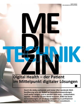 15
ME
Durch die stetig wachsende und immer älter werdende Welt-
bevölkerung wird der Bedarf an Gesundheitsanwendungen
noch weiter steigen, und es werden viele neue – insbesondere
digitale – Produkte auf den Markt kommen. ATS hat beste
Voraussetzungen, um an dieser Entwicklung zu partizipieren
und seine Position in diesem Marktsegment auszubauen.
Digital Health – der Patient
im Mittelpunkt digitaler Lösungen
TECHNIKDI
ZIN
FIRST CHOICE
FOR ADVANCED APPLICATIONS
 
