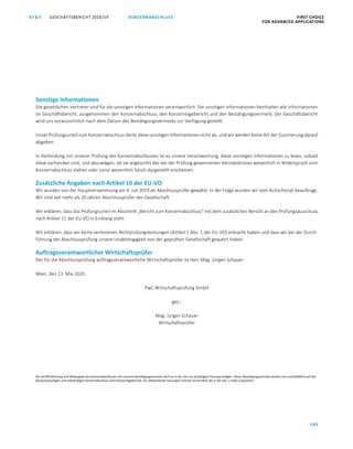 KONZERNABSCHLUSS FIRST CHOICE
FOR ADVANCED APPLICATIONS
GESCHÄFTSBERICHT 2018/19AT S
189
ATS GESCHÄFTSBERICHT 2019/20 BESTÄTIGUNGSVERMERK FIRST CHOICE
FOR ADVANCED APPLICATIONS
110
Sonstige Informationen
Die gesetzlichen Vertreter sind für die sonstigen Informationen verantwortlich. Die sonstigen Informationen beinhalten alle Informationen
im Geschäftsbericht, ausgenommen den Konzernabschluss, den Konzernlagebericht und den Bestätigungsvermerk. Der Geschäftsbericht
wird uns voraussichtlich nach dem Datum des Bestätigungsvermerks zur Verfügung gestellt.
Unser Prüfungsurteil zum Konzernabschluss deckt diese sonstigen Informationen nicht ab, und wir werden keine Art der Zusicherung darauf
abgeben.
In Verbindung mit unserer Prüfung des Konzernabschlusses ist es unsere Verantwortung, diese sonstigen Informationen zu lesen, sobald
diese vorhanden sind, und abzuwägen, ob sie angesichts des bei der Prüfung gewonnenen Verständnisses wesentlich in Widerspruch zum
Konzernabschluss stehen oder sonst wesentlich falsch dargestellt erscheinen.
Zusätzliche Angaben nach Artikel 10 der EU-VO
Wir wurden von der Hauptversammlung am 4. Juli 2019 als Abschlussprüfer gewählt. In der Folge wurden wir vom Aufsichtsrat beauftragt.
Wir sind seit mehr als 20 Jahren Abschlussprüfer der Gesellschaft.
Wir erklären, dass das Prüfungsurteil im Abschnitt „Bericht zum Konzernabschluss“ mit dem zusätzlichen Bericht an den Prüfungsausschuss
nach Artikel 11 der EU-VO in Einklang steht.
Wir erklären, dass wir keine verbotenen Nichtprüfungsleistungen (Artikel 5 Abs. 1 der EU-VO) erbracht haben und dass wir bei der Durch-
führung der Abschlussprüfung unsere Unabhängigkeit von der geprüften Gesellschaft gewahrt haben.
Auftragsverantwortlicher Wirtschaftsprüfer
Der für die Abschlussprüfung auftragsverantwortliche Wirtschaftsprüfer ist Herr Mag. Jürgen Schauer.
Wien, den 13. Mai 2020
PwC Wirtschaftsprüfung GmbH
gez.:
Mag. Jürgen Schauer
Wirtschaftsprüfer
Die Veröffentlichung und Weitergabe des Konzernabschlusses mit unserem Bestätigungsvermerk darf nur in der von uns bestätigten Fassung erfolgen. Dieser Bestätigungsvermerk bezieht sich ausschließlich auf den
deutschsprachigen und vollständigen Konzernabschluss samt Konzernlagebericht. Für abweichende Fassungen sind die Vorschriften des § 281 Abs. 2 UGB zu beachten.
 