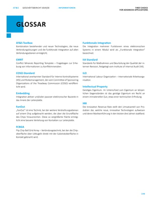 GESCHÄFTSBERICHT 2019/20AT S FIRST CHOICE
FOR ADVANCED APPLICATIONS
194
INFORMATIONEN
ATS Toolbox
Kombination bestehender und neuer Technologien, die neue
Verbindungslösungen und die funktionale Integration auf allen
Verbindungsebenen ermöglicht.
CMRT
Conflict Minerals Reporting Template – Fragebogen zur Erhe­
bung von Informationen zu Konfliktmineralien.
COSO-Standard
International anerkannter Standard für Interne Kontrollsysteme
(IKS) und Risikomanagement, der vom Committee of Sponsoring
Organizations of the Treadway Commission (COSO) veröffent­
licht wird.
Embedding
Integration aktiver und/oder passiver elektronischer Bauteile in
das Innere der Leiterplatte.
FanOut
„FanOut“ ist eine Technik, bei der weitere Verdrahtungsebenen
auf einem Chip aufgebracht werden, die über die Grundfläche
des Chips hinausreichen. Diese so vergrößerte Fläche ermög­
licht eine bessere Verteilung von Kontakten zur Leiterplatte.
FCBGA
Flip Chip Ball Grid Array – Verbindungstechnik, bei der die Chip­
oberfläche über Lötkugeln direkt mit der Substratoberfläche in
Kontakt gebracht wird.
Funktionale Integration
Die Integration mehrerer Funktionen eines elektronischen
­Systems in einem Modul wird als „Funktionale Integration“
bezeich­net.
IIA Standard
Standards für Maßnahmen und Beurteilung der Qualität der in­
ternen Revision, festgelegt vom Institute of Internal Audit (IIA).
ILO
International Labour Organization – Internationale Arbeitsorga­
nisation.
Intellectual Property
Geistiges Eigentum. Im Unterschied zum Eigentum an körper­
lichen Gegenständen ist das geistige Eigentum ein Recht an
einem immateriellen Gut, etwa einer technischen Erfindung.
IRR
Die Innovation Revenue Rate stellt den Umsatzanteil von Pro­
dukten dar, welche neue, innovative Technologien aufweisen
und deren Markteinführung in den letzten drei Jahren stattfand.
GLOSSAR
 