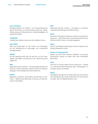 FIRST CHOICE
FOR ADVANCED APPLICATIONS
GESCHÄFTSBERICHT 2019/20AT S
195
INFORMATIONEN
Lean-Six-Sigma
Managementsystem für Effizienz- und Prozessverbesserung.
Dessen Kernelement ist die Beschreibung, Messung, Analyse,
Verbesserung und Überwachung von Geschäftsvorgängen mit
statistischen Mitteln.
mSAP/SAP
modified Semi-Additive Process bzw. Semi-Additive Process.
Net CAPEX
Saldo aus Auszahlungen für den Erwerb und Einzahlungen
aus der Veräußerung von Sachanlagen und immateriellen
Vermögenswerten.
NOPAT
Der Net Operating Profit After Tax stellt den um das Finanz­
ergebnis bereinigten Jahresüberschuss dar. Berechnung siehe
Lagebericht.
RBA
Responsible Business Alliance – Verhaltenskodex (ehemals die
Electronic Industry Citizenship Coalition (EICC)) für Arbeitsbe­
dingungen in der Lieferkette der Elektronikbranche.
REACH
Registration, Evaluation, Authorisation and Restriction of Che­
micals  – Registrierung, Bewertung, Zulassung und Beschrän­
kung von Chemikalien.
RMI
Responsible Minerals Initiative  – Grundsätze zur verantwor­
tungsvollen Beschaffung von Konfliktmineralien.
RoHS
Restriction of Hazardous Substances in electrical and electronic
Equipment  – Beschränkung der Verwendung bestimmter ge­
fährlicher Stoffe in Elektro- und Elektronikgeräten.
SDGs
Ziele für nachhaltige Entwicklung der Vereinten Nationen (Sus­
tainable Development Goals).
System-in-Package (SiP)
Besteht aus einem oder mehreren Halbleitern und passiven
Komponenten, welche ein System oder einen funktionellen
Block bilden.
TCFD
Task Force on Climate-related Financial Disclosures – Initiative
zur Unternehmensberichterstattung bzgl. klimabezogener fi­
nanzieller Chancen und Risiken.
WACC
Die Weighted Average Cost of Capital stellen die durchschnittli­
chen Kapitalkosten dar, die das Unternehmen für die Aufnahme
von Eigen- bzw. Fremdkapital bezahlen muss.
 