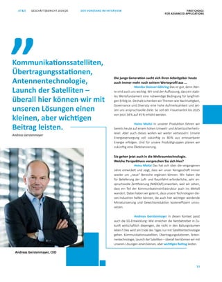 FIRST CHOICE
FOR ADVANCED APPLICATIONS
GESCHÄFTSBERICHT 2019/20AT S
25
DER VORSTAND IM INTERVIEW
Die junge Generation sucht sich ihren Arbeitgeber heute
auch immer mehr nach seinem Werteprofil aus ...
Monika Stoisser-Göhring Das ist gut, denn Wer­
te sind auch uns wichtig. Wir sind der Auffassung, dass ein stabi­
les Wertefundament eine notwendige Bedingung für langfristi­
gen Erfolg ist. Deshalb schenken wir Themen wie Nachhaltigkeit,
Governance und Diversity eine hohe Aufmerksamkeit und set­
zen uns anspruchsvolle Ziele: So soll der Frauenanteil bis 2025
von jetzt 34 % auf 45 % erhöht werden.
Heinz Moitzi In unserer Produktion fahren wir
bereits heute auf einem hohen Umwelt- und Arbeitssicherheits­
level. Aber auch dieses wollen wir weiter verbessern: Unsere
Energieversorgung soll zukünftig zu 80 % aus erneuerbarer
Energie erfolgen. Und für unsere Produktgruppen planen wir
zukünftig eine Ökobilanzierung.
Sie gehen jetzt auch in die Weltraumtechnologie.
Welche Perspektiven versprechen Sie sich hier?
Heinz Moitzi Das hat sich über die vergangenen
Jahre entwickelt und zeigt, dass wir unser Kerngeschäft immer
wieder um „neue“ Bereiche ergänzen können. Wir haben die
für Belieferung der Luft- und Raumfahrt erforderliche, sehr an­
spruchsvolle Zertifizierung (NADCAP) erworben, weil wir sehen,
dass ein Teil der Kommunikationsinfrastruktur auch ins Weltall
wandert. Dabei haben wir gelernt, dass unsere Technologien die­
sen Industrien helfen können, die auch hier wichtiger werdende
Miniaturisierung und Gewichtsreduktion kosteneffizient umzu­
setzen.
Andreas Gerstenmayer In diesen Kontext passt
auch die 5G-Entwicklung: Wie erreichen die Netzbetreiber in Zu­
kunft wirtschaftlich diejenigen, die nicht in den Ballungsräumen
leben? Dies wird am Ende des Tages nur mit Satellitentechnologie
gehen. Kommunikationssatelliten, Übertragungsstationen, Anten­
nentechnologie, Launch der Satelliten – überall hier können wir mit
unseren Lösungen einen kleinen, aber wichtigen Beitrag leisten.
Kommunikationssatelliten,
Übertragungsstationen,
Antennentechnologie,
Launch der Satelliten –
überall hier können wir mit
unseren Lösungen einen
kleinen, aber wichtigen
Beitrag leisten.
„
Andreas Gerstenmayer, CEO
Andreas Gerstenmayer
 