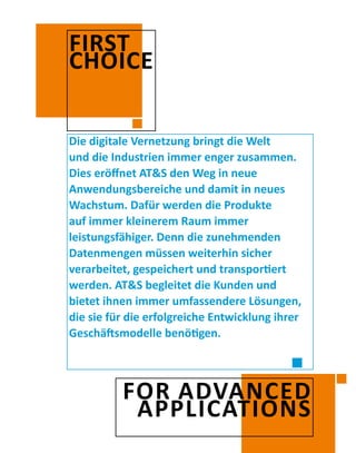 Die digitale Vernetzung bringt die Welt
und die Industrien immer enger zusammen.
Dies eröffnet AT&S den Weg in neue
Anwendungsbereiche und damit in neues
Wachstum. Dafür werden die Produkte
auf immer kleinerem Raum immer
leistungsfähiger. Denn die zunehmenden
Datenmengen müssen weiterhin sicher
verarbeitet, gespeichert und transportiert
werden. AT&S begleitet die Kunden und
bietet ihnen immer umfassendere Lösungen,
die sie für die erfolgreiche Entwicklung ihrer
Geschäftsmodelle benötigen.
FIRST
CHOICE
FOR ADVANCED
APPLICATIONS
 