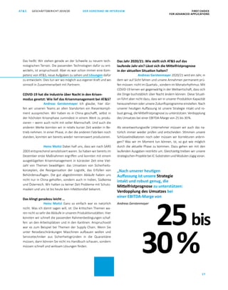 FIRST CHOICE
FOR ADVANCED APPLICATIONS
GESCHÄFTSBERICHT 2019/20AT S
27
DER VORSTAND IM INTERVIEW
Das heißt: Wir stehen gerade an der Schwelle zu neuem tech­
nologischen Terrain. Die passenden Technologien dafür zu ent­
wickeln, ist anspruchsvoll. Aber es war schon immer eine Kom­
petenz von ATS, neue Aufgaben zu sehen und Lösungen dafür
zu entwickeln. Dies tun wir wo möglich aus eigener Kraft und wo
sinnvoll in Zusammenarbeit mit Partnern.
COVID-19 hat die Industrie über Nacht in den Krisen-
modus gesetzt: Wie lief das Krisenmanagement bei ATS?
Andreas Gerstenmayer Ich glaube, hier dür­
fen wir unseren Teams an allen Standorten ein Riesenkompli­
ment aussprechen. Wir haben es in China geschafft, selbst in
der höchsten Krisenphase zumindest in einem Werk zu produ­
zieren – wenn auch nicht mit voller Mannschaft. Und auch die
anderen Werke konnten wir in relativ kurzer Zeit wieder in Be­
trieb nehmen. In einer Phase, in der die anderen Fabriken noch
standen, konnten wir bereits wieder nennenswert produzieren.
Heinz Moitzi Dabei half uns, dass wir nach SARS
2003 entsprechend sensibilisiert waren. So haben wir bereits im
Dezember erste Maßnahmen ergriffen und konnten mit einem
ausgeklügelten Krisenmanagement in kürzester Zeit eine Viel­
zahl von Themen bewältigen: das Umsetzen von Sicherheits­
konzepten, die Reorganisation der Logistik, das Erfüllen von
Behördenauflagen. Die gut abgestimmten Abläufe haben uns
nicht nur in China geholfen, sondern auch in Indien, Südkorea
und ­Österreich. Wir hatten zu keiner Zeit Probleme mit Schutz­
masken und uns ist bis heute kein Infektionsfall bekannt.
Das klingt geradezu leicht …
Heinz Moitzi Ganz so einfach war es natürlich
nicht. Was ich damit sagen will, ist: Die kritischen Themen wa­
ren nicht so sehr die Abläufe in unseren Produktionsstätten. Hier
konnten wir schnell die passenden Rahmenbedingungen schaf­
fen: an den Arbeitsplätzen und in den Kantinen. Anspruchsvoll
war es zum Beispiel bei Themen der Supply Chain. Wenn Sie
unter Reisebeschränkungen Maschinen aufbauen wollen und
Servicetechniker aus Sicherheitsgründen in die Quarantäne
müssen, dann können Sie nicht ins Handbuch schauen, sondern
müssen schnell und wirksam Lösungen finden.
Das Jahr 2020/21: Wie stellt sich ATS auf das
laufende Jahr ein? Lässt sich die Mittelfristprognose
in der aktuellen Situation halten?
Andreas Gerstenmayer 2020/21 wird ein Jahr, in
dem wir auf Sicht fahren und unsere Annahmen permanent prü­
fen müssen: nicht im Quartals-, sondern im Monatsrhythmus. Mit
COVID-19 lernen wir gegenwärtig in der Weltwirtschaft, dass sich
die Dinge buchstäblich über Nacht ändern können. Diese Situati­
on führt aber nicht dazu, dass wir in unserer Produktion Kapazität
herausnehmen oder unsere Zukunftsprogramme einstellen. Nach
unserer heutigen Auffassung ist unsere Strategie intakt und ro­
bust genug, die Mittelfristprognose zu unterstützen: Verdopplung
des Umsatzes bei einer EBITDA-Marge von 25 bis 30 %.
Als verantwortungsvolle Unternehmer müssen wir auch das na­
türlich immer wieder prüfen und entscheiden: Stimmen unsere
Schlüsselindikatoren noch oder müssen wir Korrekturen anbrin­
gen? Was wir im Moment tun können, ist, so gut wie möglich
durch die aktuelle Phase zu kommen. Dazu gehen wir mit den
laufenden Ausgaben restriktiv um. Gleichzeitig treiben wir unsere
strategischenProjektebeiIC-SubstratenundModulenzügigvoran.
25bis
„Nach unserer heutigen
Auffassung ist unsere Strategie
intakt und robust genug, die
Mittelfristprognose zu unterstützen:
Verdopplung des Umsatzes bei
einer EBITDA-Marge von
Andreas Gerstenmayer
30 %
 
