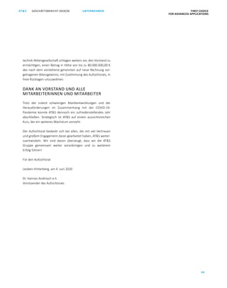 GESCHÄFTSBERICHT 2019/20AT S FIRST CHOICE
FOR ADVANCED APPLICATIONS
34
UNTERNEHMEN
technik Aktiengesellschaft schlagen weiters vor, den Vorstand zu
ermächtigen, einen Betrag in Höhe von bis zu 80.000.000,00 €
des nach dem vorstehend genannten auf neue Rechnung vor­
getragenen Bilanzgewinns, mit Zustimmung des Aufsichtsrats, in
freie Rücklagen umzuwidmen.
DANK AN VORSTAND UND ALLE
MITARBEITERINNEN UND MITARBEITER
Trotz der zuletzt schwierigen Marktentwicklungen und der
Herausforderungen im Zusammenhang mit der COVID-19-
Pandemie konnte ATS dennoch ein zufriedenstellendes Jahr
abschließen. Strategisch ist ATS auf einem aussichtsreichen
Kurs, der ein weiteres Wachstum vorsieht.
Der Aufsichtsrat bedankt sich bei allen, die mit viel Vertrauen
und großem Engagement daran gearbeitet haben, ATS weiter­
zuentwickeln. Wir sind davon überzeugt, dass wir die ATS
Gruppe gemeinsam weiter voranbringen und zu weiterem
Erfolg führen!
Für den Aufsichtsrat
Leoben-Hinterberg, am 4. Juni 2020
Dr. Hannes Androsch e.h.
Vorsitzender des Aufsichtsrats
 