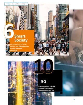 2
GESCHÄFTSBERICHT 2019/20AT S
Die Vernetzung über alle
Lebens- und Arbeitsbereiche
hinweg erleichtert
den Alltag.
Datentransfer in Echtzeit
stößt das Tor zu neuen
Anwendungen weit auf.
10
Smart
Society
5G
6
GESCHÄFTSBERICHT 2019/20AT S
 