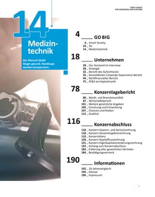 3
18
78
116
190
	 GO BIG
6 – Smart Society
10 – 5G
14 – Medizintechnik
	Unternehmen
20 – Der Vorstand im Interview
28 – Strategie
32 – Bericht des Aufsichtsrats
35 – Konsolidierter Corporate Governance Bericht
44 – Nichtfinanzieller Bericht
75 – ATS am Kapitalmarkt
	Konzernlagebericht
80 – Markt- und Branchenumfeld
87 – Wirtschaftsbericht
101 – Weitere gesetzliche Angaben
104 – Forschung und Entwicklung
107 – Chancen und Risiken
115 – Ausblick
	Konzernabschluss
118 – Konzern-Gewinn- und Verlustrechnung
118 – Konzern-Gesamtergebnisrechnung
119 – Konzernbilanz
120 – Konzern-Kapitalflussrechnung
121 – Konzern-Eigenkapitalveränderungsrechnung
122 – Anhang zum Konzernabschluss
183 – Erklärung aller gesetzlichen Vertreter
184 – Bestätigungsvermerk
	Informationen
192 – 10-Jahresvergleich
194 – Glossar
196 – Impressum
Der Mensch bleibt
länger gesund. Handicaps
werden kompensiert.
Medizin-
technik
14 4
FIRST CHOICE
FOR ADVANCED APPLICATIONS
 