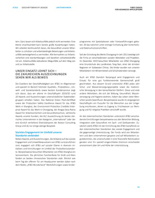 GESCHÄFTSBERICHT 2019/20AT S FIRST CHOICE
FOR ADVANCED APPLICATIONS
70
UNTERNEHMEN
tern. Ganz lassen sich Arbeitsunfälle jedoch nicht vermeiden. Eine
kleine Unachtsamkeit kann bereits große Auswirkungen haben.
Wir arbeiten kontinuierlich daran, die Gesundheit unserer Mitar­
beiter zu schützen und arbeitsbedingte Belastungen und Arbeits­
unfälle weitestgehend zu vermeiden. Alle Kennzahlen zur Arbeits­
sicherheit sind standortbezogen und beziehen Leiharbeitskräfte
mit ein. Arbeitsunfälle exkludieren Wegunfälle auf dem Weg von
und zur Arbeitsstelle.
UNSER EINSATZ LOHNT SICH –
DIE ZAHLREICHEN AUSZEICHNUNGEN
SEHEN WIR ALS BEWEIS
Die Exzellenz der Geschäftstätigkeit von ATS im Allgemeinen
und speziell im Bereich höchster Qualitäts-, Produktions-, Um­
welt- und Sozialstandards sowie bestem Kundenservice zeigt
sich daran, dass wir alleine im Geschäftsjahr 2019/20 rund
20 Awards und Auszeichnungen unterschiedlicher Stakeholder­
gruppen erhalten haben. Das National Green Plant-Zertifikat
sowie der Production Safety Excellence Award für das ATS
Werk in Shanghai, der Environment Protection Credible Enter­
prise Award für das Werk in Chongqing, der Arogya Seva Ratna
Award für Arbeitssicherheit und Gesundheitsschutz, zahlreiche
Awards unserer Kunden, die ALC Auszeichnung als bestes stei­
risches Unternehmen in der Kategorie „International“ oder der
erst kürzlich verliehene Diversitätspreis der Boston Consulting
Group sind da nur einige wenige Beispiele.
Soziales Engagement im Umfeld unserer
Standorte verbindet
Neben Awards und Auszeichnungen, die teilweise auf das ­sozi­ale
Engagement und Umweltbewusstsein von ATS ­zurückzuführen
sind, engagiert sich ATS auf sozialer Ebene in diversen Ini­
tiativen und Einrichtungen im Umfeld der Produktionsstandor­
te. Beispielsweise besuchten Mitarbeiter von ATS Shanghai ein
Seniorenheim. Die jährlichen Familienfeste für Groß und Klein
fanden an beiden chinesischen Standorten statt. Ähnlich wie
beim Tag der offenen Tür am Headquarter werden dabei nach
dem Motto „ATS Wunderland“ Werksführungen sowie Kinder­
programme mit Spielstationen oder Fantasieführungen gebo­
ten. All das natürlich unter strenger Einhaltung aller Sicherheits-
und Datenschutzvorschriften.
Seit der Gründung des Werks Chongqing im Jahr 2011 beteiligt sich
die Firma an verschiedensten sozialen Aktivitäten und Projekten.
Im Dezember 2019 besuchten Mitarbeiter von ATS Chongqing
eine Grundschule des Landkreises Tong Nan, einer der ärmsten
Regionen im Südwesten Chinas. Die Kinder wurden von unseren
Mitarbeitern mit Wintermäntel und Schulmaterialien versorgt.
Auch am ATS Standort Nanjangud wird Engagement und
­Einsatz für eine gut funktionierende Gemeinschaft groß
­geschrieben. Aus diesem Grund unterstützt ATS jedes Jahr
Schul- und ­Wasserversorgungsprojekte sowie die medizini­
sche Versorgung in den benachbarten Dörfern. Diese und viele
­andere Aktivitäten, die sich der Bildung, Gesundheit, Wasser­
versorgung und Hygiene widmen, haben das Leben vieler Men­
schen positiv ­beeinflusst. Beispielsweise wurde im vergangenen
Geschäftsjahr ein Flussufer für die Menschen aus der Umge­
bung erschlossen, denen so Zugang zu Frischwasser zur Reini­
gung und für religiöse Praktiken verschafft wurde.
An den österreichischen Standorten unterstützt ATS verschie­
denste Einrichtungen beispielsweise aus den Bereichen Bildung,
Integration oder Gesundheit mit Sach- und Geldspenden. Zu­
sätzlich stärkt ATS mit der Einrichtung des ATS Sozialfonds an
den österreichischen Standorten das soziale Engagement und
die gegenseitige Unterstützung. Der Fonds wird von Mitarbei­
tern und dem Unternehmen gespeist und soll Mitarbeitern zu­
gutekommen, die unverschuldet in eine finanzielle Notsituation
geraten sind. Ein speziell eingerichtetes Gremium entscheidet
anonymisiert über Art und Höhe der Unterstützung.
 