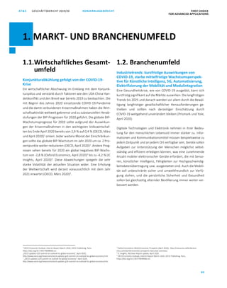 80
GESCHÄFTSBERICHT 2019/20AT S KONZERNLAGEBERICHT FIRST CHOICE
FOR ADVANCED APPLICATIONS
ATS GESCHÄFTSBERICHT 2019/20 KONZERNLAGEBERICHT FIRST CHOICE
FOR ADVANCED APPLICATIONS
2
1.1.Wirtschaftliches Gesamt-
umfeld
Konjunkturabkühlung gefolgt von der COVID-19-
Krise
Ein wirtschaftlicher Abschwung im Einklang mit dem Konjunk-
turzyklus und verstärkt durch Faktoren wie den USA-China Han-
delskonflikt und den Brexit war bereits 2019 zu beobachten. Die
mit Beginn des Jahres 2020 einsetzende COVID-19-Pandemie
und die damit verbundenen Krisenmaßnahmen haben die Wirt-
schaftsaktivität weltweit gebremst und zu substanziellen Herab-
stufungen der BIP-Prognosen für 2020 geführt. Die globale BIP-
Wachstumsprognose für 2020 sollte aufgrund der Auswirkun-
gen der Krisenmaßnahmen in den wichtigsten Volkswirtschaf-
ten bis Ende April 2020 bereits von 2,9 % auf 0,4 % (OECD, März
und April 2020)1
sinken. Jeder weitere Monat der Einschränkun-
gen sollte das globale BIP-Wachstum im Jahr 2020 um ca. 2 Pro-
zentpunkte weiter reduzieren (OECD, April 2020)2
. Andere Prog-
nosen sehen bereits für 2020 ein global negatives BIP-Wachs-
tum von -2,8 % (Oxford Economics, April 2020)3
bis zu -4,2 % (IC
Insights, April 2020)4
. Diese Abweichungen spiegeln die sehr
starke Volatilität der aktuellen Situation wider. Eine Erholung
der Weltwirtschaft wird derzeit voraussichtlich mit dem Jahr
2021 erwartet (OECD, März 2020)5
.
1
OECD Economic Outlook, Interim Report March 2020, OECD Publishing, Paris,
https://doi.org/10.1787/7969896b-en.
„OECD updates G20 summit on outlook for global economy”, April 2020,
http://www.oecd.org/newsroom/oecd-updates-g20-summit-on-outlook-for-global-economy.htm
2
„OECD updates G20 summit on outlook for global economy”, April 2020,
http://www.oecd.org/newsroom/oecd-updates-g20-summit-on-outlook-for-global-economy.htm
1.2. Branchenumfeld
Industrietrends: kurzfristige Auswirkungen von
COVID-19, starke mittelfristige Wachstumsperspek-
tive für Künstliche Intelligenz, 5G, Automatisierung,
Elektrifizierung der Mobilität und Modulintegration
Eine Gesundheitskrise, wie von COVID-19 ausgelöst, kann sich
kurzfristig signifikant auf die Märkte auswirken. Die langfristigen
Trends bis 2025 und danach werden vor allem durch die Bewäl-
tigung langfristiger gesellschaftlicher Herausforderungen ge-
trieben und sollten nach derzeitiger Einschätzung durch
COVID-19 weitgehend unverändert bleiben (Prismark und Yole,
April 2020).
Digitale Technologien und Elektronik nehmen in ihrer Bedeu-
tung für den menschlichen Lebensstil immer stärker zu. Infor-
mationen und Kommunikationsmittel müssen beispielsweise zu
jedem Zeitpunkt und an jedem Ort verfügbar sein, Geräte sollen
Aufgaben zur Unterstützung der Menschen möglichst selbst-
ständig und effizient erledigen können, was eine zunehmende
Anzahl mobiler elektronischer Geräte erfordert, die mit Senso-
ren, künstlicher Intelligenz, Fähigkeiten zur Hochgeschwindig-
keitsdatenübertragung usw. ausgestattet sind. Auch die Mobili-
tät soll unbeschränkt sicher und umweltfreundlich zur Verfü-
gung stehen, und die persönliche Sicherheit und Gesundheit
sollen bei gleichzeitig alternder Bevölkerung immer weiter ver-
bessert werden.
3
Oxford Economics World Economic Prospects (April 2020), http://resources.oxfordecono-
mics.com/world-economic-prospects-executive-summary
4
IC Insights, McClean Report update, April 2020.
5
OECD Economic Outlook, Interim Report March 2020, OECD Publishing, Paris,
https://doi.org/10.1787/7969896b-en.
1. MARKT- UND BRANCHENUMFELD
 