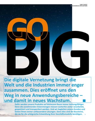 5
Die digitale Vernetzung bringt die
Welt und die Industrien immer enger
zusammen. Dies eröffnet uns den
Weg in neue Anwendungsbereiche –
und damit in neues Wachstum.
GO
BIGDafür werden unsere Produkte auf kleinerem Raum immer leistungsfähiger.
Denn die zunehmenden Datenmengen müssen weiterhin sicher verarbeitet,
gespeichert und transportiert werden. Und wir begleiten unsere Kunden und
bieten ihnen immer umfassendere Lösungen. Denn dies sind die Bausteine,
die sie für die erfolgreiche Entwicklung ihrer Geschäftsmodelle benötigen.
FIRST CHOICE
FOR ADVANCED APPLICATIONS
 