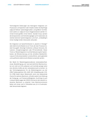86
GESCHÄFTSBERICHT 2019/20AT S KONZERNLAGEBERICHT FIRST CHOICE
FOR ADVANCED APPLICATIONS
ATS GESCHÄFTSBERICHT 2019/20 KONZERNLAGEBERICHT FIRST CHOICE
FOR ADVANCED APPLICATIONS
8
Technologische Änderungen wie heterogene Integration von
Prozessoren und Speichern oder Chiplets treiben die Nachfrage
aufgrund höherer Substratlagenzahlen und größerer Formfak-
toren weiter an. Aufgrund neuer Chipgenerationen werden mi-
nimale Strukturgrößen immer kleiner. Darüber hinaus werden
die Komponenten und Verdrahtungslagen auf IC-Substraten als
nächste Stufe der Systemintegration („Fan Out“, „Embedding“)
immer häufiger direkt miteinander verbunden.
Die Integration von Systemfunktionen in „Systems in Package“
oder elektronische Module ist ein Trend, der über Prozessormo-
dule hinausgeht. Derartige Funktionen umfassen Sensoren, Ak-
tuatoren, Energiemanagement oder RF-Konnektivität. Dieser
Trend zur Modulintegration ist auf die Reduzierung der System-
kosten, die Miniaturisierung und die schnellere Markteinfüh-
rung von Endnutzerprodukten zurückzuführen, wenn getestete
und qualifizierte elektronische Module verwendet werden.
Der Markt für Modulintegrationsdienste (Leiterplatten/Sub-
strate, Modulfertigung und -test) wird jährliche Wachstumsra-
ten von mehr als 10 % aufweisen und innerhalb weniger Jahre
eine ähnliche Größe wie der Leiterplattenmarkt erreichen. Zu
den Technologieoptionen für die Modulintegration aus der
ATS-Toolbox gehören HDI, mSAP, SAP, Embedding oder 2.5D.
Für ATS bietet dieser Modulmarkt somit eine bedeutende
Chance für weiteres Wachstum, erfordert jedoch eine Stärkung
der Fertigungs- und Testservicefähigkeiten. Kurzfristig ist auch
in diesem Markt wegen der COVID-19-Krise ein sehr deutlich re-
duziertes Wachstum zu erwarten. Gute Wachstumschancen
bieten sich immer noch in Teilmärkten wie z.B. im Funkmodul-
oder Sensormodul-Segment.
 