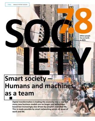 6
IETY
7SOC.8billion people
live on Earth
in 2020.
Smart society –
Humans and machines
as a team
Digital transformation is leading the economy into a new era:
many new business models are no longer just technology-­
based but increasingly also driven by people’s everyday life.
This is made possible by smart networking across all areas of
work and life.
GESCHÄFTSBERICHT 2019/20AT S
ANNUAL REPORT 2019/20AT S
 