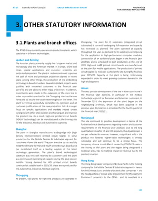 100
GROUP MANAGEMENT REPORTANNUAL REPORT 2019/20AT S FIRST CHOICE
FOR ADVANCED APPLICATIONS
ATS ANNUAL REPORT 2019 /20 GROUP MANAGEMENT REPORT FIRST CHOICE
FOR ADVANCED APPLICATIONS
22
3.1.Plants and branch offices
The ATS Group currently operates six production plants, which
specialise in different technologies.
Leoben and Fehring
The Austrian plants primarily supply the European market and
increasingly also the American market. In Europe, short lead
times, special applications and customer proximity are
particularly important. The plant in Leoben continued to pursue
the path of niche and prototype production started in recent
years. Among other things, the production of the embedding
technology is based in Leoben. Several important projects were
qualified with renowned customers in the financial year
2019/20 and are about to enter mass production. In addition,
investments were made in the expansion of the core line in
order to provide capacities for the Chongqing plant on the one
hand and to secure the future technologies on the other. The
plant in Fehring successfully completed its extension and all
customer qualifications of the new production hall. A stronger
focus on specific applications and markets helped create
synergies with other sites (Leoben and Nanjangud) and improve
the product mix. As a result, high-end printed circuit boards
(HDI/HF technology) can be manufactured at the Fehring site
for the Industrial, Medical and Automotive segments.
Shanghai
The plant in Shanghai manufactures leading-edge HDI (high
density interconnection) printed circuit boards in serial
production for the Mobile Devices  Substrates segment for
customers all over the world. The plant was able to successfully
meet the demand for HDI and mSAP printed circuit boards and
has established itself as a leading supplier of the latest
technology generation. The plant’s broad technological
spectrum was very well received by customers and the plant
was continuously operating at capacity during the peak season
months. Strong demand for HDI printed circuit boards
continued at a stable level in 2019/20; these were produced for
the Automotive, Industrial, Medical segment.
Chongqing
At present, two plants for high-end products are operated in
Chongqing. The plant for IC substrates (integrated circuit
substrates) is currently undergoing full expansion and capacity
has increased as planned. The plant operated at capacity
throughout the year. As demand for IC substrates is increasing
for the application in high-performance computer modules,
construction of an additional plant began in the financial year
2019/20, and is scheduled to start production at the end of
2021. High-end mSAP printed circuit boards are manufactured
at the plant for mobile applications. The production of printed
circuit boards for modules started at the site during the financial
year 2019/20. Capacity at the plant is being continuously
expanded in order to meet growing customer demand in the
high-end segment.
Ansan
The very positive development of the site in Korea continued in
the financial year 2019/20, in particular in the medical
technology segment for European and American customers. In
December 2019, the expansion of the plant began on the
neighbouring premises, which had been acquired in the
previous year. Completion is scheduled for the fourth quarter of
the financial year 2020/21.
Nanjangud
The site continued its positive development in terms of the
further technical developments regarding market and customer
requirements in the financial year 2019/20. Due to the long
qualification times for HF and HDI products, this development is
not yet reflected in revenue; however, a significant shift in the
product mix towards higher-value technologies is already
noticeable and will continue to be a strong focus. The
temporary closure in mid-March caused by COVID-19 cases in
the vicinity of the plant and the region being designated a
lockdown area, had no material impact on revenue due to the
prestart situation.
Hong Kong
The Hong Kong-based company ATS Asia Pacific is the holding
company for the Mobile Devices  Substrates segment – hence,
for the Chinese plants and the allocated sales companies – and
the headquarters of Group-wide procurement for this segment.
Customers’ proximity to the CEMs and to suppliers is a
3. OTHER STATUTORY INFORMATION
 