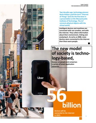 7
56
Intelligent devices and machines are
­connected with one another, and with
the Internet. They collect information
about their environment, linking and
­analysing it. As early as 2008, more
­devices were connected to the Internet
than there were people.
devices will be
connected to the Internet
in 2025.
The new model
of society is techno-
logy-based,
focuses on people and comprises
a variety of smart application
scenarios.
billion
Two decades ago, technology pioneer
Kevin Ashton used the term “Internet
of Things” (IoT) for the first time in
a presentation at the ­Massachusetts
Institute of Technology. The IoT
­connects physical objects with the
virtual world.
FIRST CHOICE
FOR ADVANCED APPLICATIONS
 