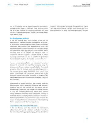 106
GROUP MANAGEMENT REPORTANNUAL REPORT 2019/20AT S FIRST CHOICE
FOR ADVANCED APPLICATIONS
ATS ANNUAL REPORT 2019/20 GROUP MANAGEMENT REPORT FIRST CHOICE
FOR ADVANCED APPLICATIONS
28
new to the industry, such as physical separation processes or
photopatternable dielectric materials. These activities ensure
that ATS will continue to convince customers with new
concepts in the core development areas as a technology leader
in the years to come.
Key development projects
In the past financial year, RD activities focused on the
development of the next substrate and packaging technology.
At the locations in Chongqing and Leoben, several technology
components are currently in the implementation phase. The
main development activities consisted of the conceptual design
and specification of the required production machines, which
frequently have to be adapted to individual needs in
cooperation with the suppliers. Concepts based on which
technology components can also be used for the generation
after next are already being developed in parallel in this area.
Intensive work on projects for the new mobile communication
standard 5G continued, with one of the focus areas being the
development of system solutions specifically for the second
generation of the 5G standard, which uses radio frequencies in
the mm-wave-length range (25-30GHz). Here, entirely new
printed circuit board and interconnect systems have to be
developed to keep losses as low as possible. In doing so, ATS
is working with important companies along the value chain and
with customers.
Developments in power electronics are currently driven by
electromobility. ATS is developing innovative new electronic
systems in this area that consume very little energy and can
work with high currents and high voltages. This is made possible
by using the embedding technology, which allows optimal
cooling and electric connection of the components, resulting in
electrically efficient and highly reliable systems and modules. In
the development for this area, a special focus was placed on the
analysis of new performance semiconductors and on exploring
them in cooperation with international partners.
Cooperation with research institutions
In the past financial year, the national and international
collaboration with research institutions was further intensified.
The University of Chongqing (Chongqing, China), East China
University of Science and Technology (Shanghai, China), Virginia
Tech (Blacksburg, Virginia, USA) and Silicon Austria Labs (Graz,
Austria) joined the list of our most important research partners.
 