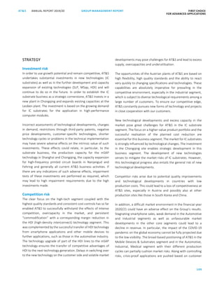 109
GROUP MANAGEMENT REPORT FIRST CHOICE
FOR ADVANCED APPLICATIONS
ANNUAL REPORT 2019/20AT SATS ANNUAL REPORT 2019 /20 GROUP MANAGEMENT REPORT FIRST CHOICE
FOR ADVANCED APPLICATIONS
31
STRATEGY
Investment risk
In order to use growth potential and remain competitive, ATS
undertakes substantial investments in new technologies (IC
substrates) as well as in the further development and capacity
expansion of existing technologies (SLP, MSap, HDI) and will
continue to do so in the future. In order to establish the IC
substrate business as a strategic cornerstone, ATS invests in a
new plant in Chongqing and expands existing capacities at the
Leoben plant. The investment is based on the growing demand
for IC substrates for the application in high-performance
computer modules.
Incorrect assessments of technological developments, changes
in demand, restrictions through third-party patents, negative
price developments, customer-specific technologies, shorter
technology cycles or problems in the technical implementation
may have severe adverse effects on the intrinsic value of such
investments. These effects could relate, in particular, to the
substrate business, the production capacity for the mSAP
technology in Shanghai and Chongqing, the capacity expansion
for high-frequency printed circuit boards in Nanjangud and
Fehring and generally all current ATS business activities. If
there are any indications of such adverse effects, impairment
tests of these investments are performed as required, which
may lead to high impairment requirements due to the high
investments made.
Competition risk
The clear focus on the high-tech segment coupled with the
highest quality standards and consistent cost controls has so far
enabled ATS to successfully withstand the effects of intense
competition, overcapacity in the market, and persistent
“commodification” with a corresponding margin reduction in
the HDI (high-density interconnect) technology segment. This
was complemented by the successful transfer of HDI technology
from smartphone applications and other mobile devices to
further applications, such as those in the automotive industry.
The technology upgrade of part of the HDI lines to the mSAP
technology ensures the transfer of competitive advantages of
HDI to the next technology generation. Delays in switching over
to the new technology on the customer side and volatile market
developments may pose challenges for ATS and lead to excess
supply, overcapacities and underutilisation.
The opportunities of the Austrian plants of ATS are based on
high flexibility, high quality standards and the ability to react
very quickly to changing specifications and technologies. These
capabilities are absolutely imperative for prevailing in the
competitive environment, especially in the industrial segment,
which is subject to diverse technological requirements among a
large number of customers. To ensure our competitive edge,
ATS constantly pursues new forms of technology and projects
in close cooperation with our customers.
New technological developments and excess capacity in the
market pose great challenges for ATS in the IC substrate
segment. The focus on a higher-value product portfolio and the
successful realisation of the planned cost reduction are
essential for this business segment. The market for IC substrates
is strongly influenced by technological changes. The investment
in the Chongqing site enables strategic development in this
business segment. The development of new technologies
serves to mitigate the market risks of IC substrates. However,
this technological progress also entails the general risk of new
technological developments.
Competitor risks arise due to potential quality improvements
and technological developments in countries with low
production costs. This could lead to a loss of competitiveness at
ATS sites, especially in Austria and possibly also at other
production sites like those in South Korea and China.
In addition, a difficult market environment in the financial year
2020/21 could have an adverse effect on the Group’s results.
Stagnating smartphone sales, weak demand in the Automotive
and Industrial segments as well as unfavourable market
developments in the other core segments could lead to a
decline in revenue. In particular, the impact of the COVID-19
pandemic on the global economy cannot be fully projected due
to the low visibility. The broad-based positioning of ATS in the
Mobile Devices  Substrates segment and in the Automotive,
Industrial, Medical segment with their different production
cycles can partially cushion market risks. Along with controlling
risks, crisis-proof applications are pushed based on customer
 