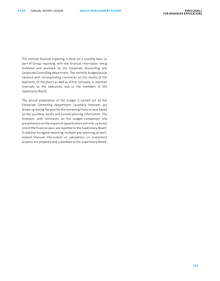 114
GROUP MANAGEMENT REPORTANNUAL REPORT 2019/20AT S FIRST CHOICE
FOR ADVANCED APPLICATIONS
ATS ANNUAL REPORT 2019 /20 GROUP MANAGEMENT REPORT FIRST CHOICE
FOR ADVANCED APPLICATIONS
36
The internal financial reporting is done on a monthly basis as
part of Group reporting, with the financial information being
reviewed and analysed by the Corporate Accounting and
Corporate Controlling department. The monthly budget/actual
variance with corresponding comments on the results of the
segments, of the plants as well as of the Company, is reported
internally to the executives and to the members of the
Supervisory Board.
The annual preparation of the budget is carried out by the
Corporate Controlling department. Quarterly forecasts are
drawn up during the year for the remaining financial year based
on the quarterly results and current planning information. The
forecasts, with comments on the budget comparison and
presentations on the impact of opportunities and risks up to the
end of the financial year, are reported to the Supervisory Board.
In addition to regular reporting, multiple-year planning, project-
related financial information or calculations on investment
projects are prepared and submitted to the Supervisory Board.
 