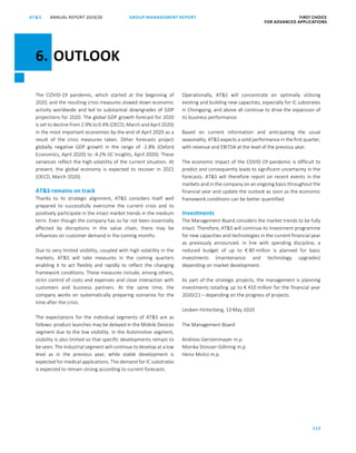 115
GROUP MANAGEMENT REPORT FIRST CHOICE
FOR ADVANCED APPLICATIONS
ANNUAL REPORT 2019/20AT SATS ANNUAL REPORT 2019 /20 GROUP MANAGEMENT REPORT FIRST CHOICE
FOR ADVANCED APPLICATIONS
37
The COVID-19 pandemic, which started at the beginning of
2020, and the resulting crisis measures slowed down economic
activity worldwide and led to substantial downgrades of GDP
projections for 2020. The global GDP growth forecast for 2020
is set to decline from 2.9% to 0.4% (OECD, March and April 2020)
in the most important economies by the end of April 2020 as a
result of the crisis measures taken. Other forecasts project
globally negative GDP growth in the range of -2.8% (Oxford
Economics, April 2020) to -4.2% (IC Insights, April 2020). These
variances reflect the high volatility of the current situation. At
present, the global economy is expected to recover in 2021
(OECD, March 2020).
ATS remains on track
Thanks to its strategic alignment, ATS considers itself well
prepared to successfully overcome the current crisis and to
positively participate in the intact market trends in the medium
term. Even though the company has so far not been essentially
affected by disruptions in the value chain, there may be
influences on customer demand in the coming months.
Due to very limited visibility, coupled with high volatility in the
markets, ATS will take measures in the coming quarters
enabling it to act flexibly and rapidly to reflect the changing
framework conditions. These measures include, among others,
strict control of costs and expenses and close interaction with
customers and business partners. At the same time, the
company works on systematically preparing scenarios for the
time after the crisis.
The expectations for the individual segments of ATS are as
follows: product launches may be delayed in the Mobile Devices
segment due to the low visibility. In the Automotive segment,
visibility is also limited so that specific developments remain to
be seen. The Industrial segment will continue to develop at a low
level as in the previous year, while stable development is
expected for medical applications. The demand for IC substrates
is expected to remain strong according to current forecasts.
Operationally, ATS will concentrate on optimally utilising
existing and building new capacities, especially for IC substrates
in Chongqing, and above all continue to drive the expansion of
its business performance.
Based on current information and anticipating the usual
seasonality, ATS expects a solid performance in the first quarter,
with revenue and EBITDA at the level of the previous year.
The economic impact of the COVID-19 pandemic is difficult to
predict and consequently leads to significant uncertainty in the
forecasts. ATS will therefore report on recent events in the
markets and in the company on an ongoing basis throughout the
financial year and update the outlook as soon as the economic
framework conditions can be better quantified.
Investments
The Management Board considers the market trends to be fully
intact. Therefore, ATS will continue its investment programme
for new capacities and technologies in the current financial year
as previously announced. In line with spending discipline, a
reduced budget of up to € 80 million is planned for basic
investments (maintenance and technology upgrades)
depending on market development.
As part of the strategic projects, the management is planning
investments totalling up to € 410 million for the financial year
2020/21 – depending on the progress of projects.
Leoben-Hinterberg, 13 May 2020
The Management Board
Andreas Gerstenmayer m.p.
Monika Stoisser-Göhring m.p.
Heinz Moitzi m.p.
6. OUTLOOK
 