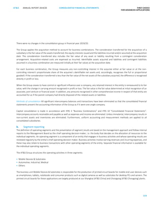 CONSOLIDATED FINANCIAL ­STATEMENTS
123
FIRST CHOICE
FOR ADVANCED APPLICATIONS
ANNUAL REPORT 2019/20AT S
ATS ANNUAL REPORT 2019/20 CONSOLIDATED FINANCIAL STATEMENTS FIRST CHOICE
FOR ADVANCED APPLICATIONS
44
There were no changes in the consolidation group in financial year 2019/20.
The Group applies the acquisition method to account for business combinations. The consideration transferred for the acquisition of a
subsidiary is the fair value of the assets transferred, the equity interests issued and the liabilities incurred and/or assumed at the acquisition
date. The consideration transferred also includes the fair value of any asset or liability resulting from a contingent consideration
arrangement. Acquisition-related costs are expensed as incurred. Identifiable assets acquired and liabilities and contingent liabilities
assumed in a business combination are measured initially at their fair values at the acquisition date.
For each business combination, the Group measures any non-controlling interest in the acquiree either at fair value or at the non-
controlling interest’s proportionate share of the acquiree’s identifiable net assets and, accordingly, recognises the full or proportional
goodwill. If the consideration transferred is less than the fair value of the net assets of the subsidiary acquired, the difference is recognised
directly in profit or loss.
When the Group ceases to have control or significant influence over a company, any retained interest in the entity is remeasured to its fair
value, with the change in carrying amount recognised in profit or loss. The fair value is the fair value determined at initial recognition of an
associate, joint venture or financial asset. In addition, any amounts recognised in other comprehensive income in respect of that entity are
accounted for as if the parent company had directly disposed of the related assets or liabilities.
Methods of consolidation All significant intercompany balances and transactions have been eliminated so that the consolidated financial
statements present the accounting information of the Group as if it were one single company.
Capital consolidation is made in accordance with IFRS 3 “Business Combinations” and IFRS 10 “Consolidated Financial Statements”.
Intercompany accounts receivable and payable as well as expenses and income are eliminated. Unless immaterial, intercompany results in
non-current assets and inventories are eliminated. Furthermore, uniform accounting and measurement methods are applied to all
consolidated subsidiaries.
b. Segment reporting
The definition of operating segments and the presentation of segment results are based on the management approach and follow internal
reports to the Management Board as the chief operating decision-maker, i.e. the body that decides on the allocation of resources to the
individual segments. An operating segment is a component of an entity that engages in business activities and whose operating results are
reviewed regularly by the entity’s chief operating decision-maker. Business activities involve earning revenues and incurring expenses, and
these may also relate to business transactions with other operating segments of the entity. Separate financial information is available for
the individual operating segments.
The ATS Group structures the operating activities in three segments:
 Mobile Devices  Substrates
 Automotive, Industrial, Medical
 Others
The business unit Mobile Devices  Substrates is responsible for the production of printed circuit boards for mobile end-user devices such
as smartphones, tablets, notebooks and consumer products such as digital cameras as well as substrates for desktop PCs and servers. The
printed circuit boards for these applications are largely produced at our Shanghai (ATS China) and Chongqing (ATS Chongqing) plants.
 