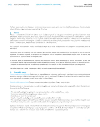 126
CONSOLIDATED FINANCIAL ­STATEMENTSANNUAL REPORT 2019/20AT S FIRST CHOICE
FOR ADVANCED APPLICATIONSATS ANNUAL REPORT 2019/20 CONSOLIDATED FINANCIAL STATEMENTS FIRST CHOICE
FOR ADVANCED APPLICATIONS
47
Profits or losses resulting from the closure or retirement of non-current assets, which arise from the difference between the net realisable
value and the carrying amounts, are recognised in profit or loss.
g. Leases
A lease is a contract which transfers the right to use an asset (leasing asset) for and agreed period of time against a consideration. Since
1 April 2019, the Group recognises, for all leases, right-of-use assets in the statement of financial position and liabilities for the payment
obligations entered into at present value. Lease payments are discounted at the rate implicit in the lease if that can be readily determined.
Otherwise the incremental borrowing rate is used. Lease liabilities include fixed payments, variable index-linked payments and the exercise
price of a purchase option, if the exercise is considered to be sufficiently certain.
The subsequent measurement is made at amortised cost. Right-of-use assets are depreciated on a straight-line basis over the period of
the contract.
For leases in which the underlying asset is of low value (€ 5 thousand) and for short-term leases (up to 12 months or less) the practical
expedients are used and payments are recognised on a straight-line basis as an expense in the statement of profit or loss. In addition, the
provisions are not applied to leases of intangible assets.
In particular, leases of real estate include extension and termination options. When determining the term of the contract, all facts and
circumstances offering an economic incentive to exercise extension options or not to exercise termination options are taken into account.
Changes in the term resulting from the exercise or non-exercise of such options are only considered if they are sufficiently certain.
The Group only acts as a lessee. Transactions in which the Group is the lessor do not take place.
h. Intangible assets
Patents, trademarks and licenses Expenditure on acquired patents, trademarks and licenses is capitalised at cost, including incidental
acquisition expenses, and amortised on a straight-line basis over the asset’s useful life, generally between two and ten years. Amortisation
terms and methods are reviewed annually at the end of the financial year.
Research and development costs Research costs are expensed as incurred and charged to cost of sales.
Development costs are also expensed as incurred. An intangible asset arising from development is recognised if, and only if, an entity can
demonstrate all of the following:
 The technical feasibility of completing the intangible asset so that it will be available for use or sale.
 Its intention to complete the intangible asset and use or sell it.
 Its ability to use or sell the intangible asset.
 How the intangible asset will generate probable future economic benefits is verifiable.
 The availability of adequate technical, financial and other resources to complete the development and to use or sell the intangible asset.
 Its ability to reliably measure the expenditure attributable to the intangible asset during its development.
Capitalised development projects include all the directly attributable costs incurred as a result of development processes. Borrowing costs
are capitalised if the development project is a qualifying asset in accordance with IAS 23. Development costs are amortised on a straight-
line basis over a useful life from six to seven years, which is derived from the expected sales periods.
 