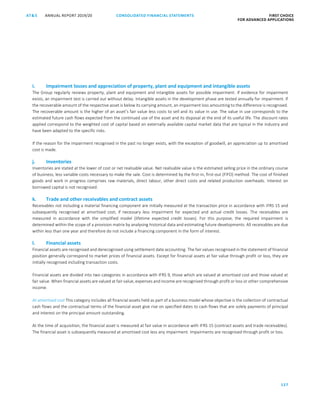 CONSOLIDATED FINANCIAL ­STATEMENTS
127
FIRST CHOICE
FOR ADVANCED APPLICATIONS
ANNUAL REPORT 2019/20AT S
ATS ANNUAL REPORT 2019/20 CONSOLIDATED FINANCIAL STATEMENTS FIRST CHOICE
FOR ADVANCED APPLICATIONS
48
i. Impairment losses and appreciation of property, plant and equipment and intangible assets
The Group regularly reviews property, plant and equipment and intangible assets for possible impairment. If evidence for impairment
exists, an impairment test is carried out without delay. Intangible assets in the development phase are tested annually for impairment. If
the recoverable amount of the respective asset is below its carrying amount, an impairment loss amounting to the difference is recognised.
The recoverable amount is the higher of an asset’s fair value less costs to sell and its value in use. The value in use corresponds to the
estimated future cash flows expected from the continued use of the asset and its disposal at the end of its useful life. The discount rates
applied correspond to the weighted cost of capital based on externally available capital market data that are typical in the industry and
have been adapted to the specific risks.
If the reason for the impairment recognised in the past no longer exists, with the exception of goodwill, an appreciation up to amortised
cost is made.
j. Inventories
Inventories are stated at the lower of cost or net realisable value. Net realisable value is the estimated selling price in the ordinary course
of business, less variable costs necessary to make the sale. Cost is determined by the first-in, first-out (FIFO) method. The cost of finished
goods and work in progress comprises raw materials, direct labour, other direct costs and related production overheads. Interest on
borrowed capital is not recognised.
k. Trade and other receivables and contract assets
Receivables not including a material financing component are initially measured at the transaction price in accordance with IFRS 15 and
subsequently recognised at amortised cost, if necessary less impairment for expected and actual credit losses. The receivables are
measured in accordance with the simplified model (lifetime expected credit losses). For this purpose, the required impairment is
determined within the scope of a provision matrix by analysing historical data and estimating future developments. All receivables are due
within less than one year and therefore do not include a financing component in the form of interest.
l. Financial assets
Financial assets are recognised and derecognised using settlement date accounting. The fair values recognised in the statement of financial
position generally correspond to market prices of financial assets. Except for financial assets at fair value through profit or loss, they are
initially recognised including transaction costs.
Financial assets are divided into two categories in accordance with IFRS 9, those which are valued at amortised cost and those valued at
fair value. When financial assets are valued at fair value, expenses and income are recognised through profit or loss or other comprehensive
income.
At amortised cost This category includes all financial assets held as part of a business model whose objective is the collection of contractual
cash flows and the contractual terms of the financial asset give rise on specified dates to cash flows that are solely payments of principal
and interest on the principal amount outstanding.
At the time of acquisition, the financial asset is measured at fair value in accordance with IFRS 15 (contract assets and trade receivables).
The financial asset is subsequently measured at amortised cost less any impairment. Impairments are recognised through profit or loss.
 