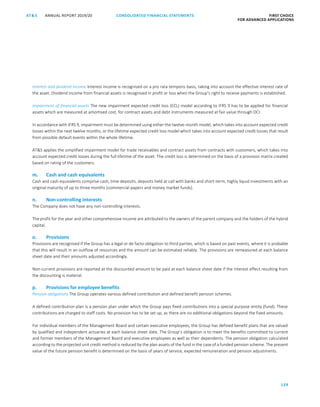CONSOLIDATED FINANCIAL ­STATEMENTS
129
FIRST CHOICE
FOR ADVANCED APPLICATIONS
ANNUAL REPORT 2019/20AT S
ATS ANNUAL REPORT 2019/20 CONSOLIDATED FINANCIAL STATEMENTS FIRST CHOICE
FOR ADVANCED APPLICATIONS
50
Interest and dividend income Interest income is recognised on a pro rata temporis basis, taking into account the effective interest rate of
the asset. Dividend income from financial assets is recognised in profit or loss when the Group’s right to receive payments is established.
Impairment of financial assets The new impairment expected credit loss (ECL) model according to IFRS 9 has to be applied for financial
assets which are measured at amortised cost, for contract assets and debt instruments measured at fair value through OCI.
In accordance with IFRS 9, impairment must be determined using either the twelve-month model, which takes into account expected credit
losses within the next twelve months, or the lifetime expected credit loss model which takes into account expected credit losses that result
from possible default events within the whole lifetime.
ATS applies the simplified impairment model for trade receivables and contract assets from contracts with customers, which takes into
account expected credit losses during the full lifetime of the asset. The credit loss is determined on the basis of a provision matrix created
based on rating of the customers.
m. Cash and cash equivalents
Cash and cash equivalents comprise cash, time deposits, deposits held at call with banks and short-term, highly liquid investments with an
original maturity of up to three months (commercial papers and money market funds).
n. Non-controlling interests
The Company does not have any non-controlling interests.
The profit for the year and other comprehensive income are attributed to the owners of the parent company and the holders of the hybrid
capital.
o. Provisions
Provisions are recognised if the Group has a legal or de facto obligation to third parties, which is based on past events, where it is probable
that this will result in an outflow of resources and the amount can be estimated reliably. The provisions are remeasured at each balance
sheet date and their amounts adjusted accordingly.
Non-current provisions are reported at the discounted amount to be paid at each balance sheet date if the interest effect resulting from
the discounting is material.
p. Provisions for employee benefits
Pension obligations The Group operates various defined contribution and defined benefit pension schemes.
A defined contribution plan is a pension plan under which the Group pays fixed contributions into a special purpose entity (fund). These
contributions are charged to staff costs. No provision has to be set up, as there are no additional obligations beyond the fixed amounts.
For individual members of the Management Board and certain executive employees, the Group has defined benefit plans that are valued
by qualified and independent actuaries at each balance sheet date. The Group’s obligation is to meet the benefits committed to current
and former members of the Management Board and executive employees as well as their dependents. The pension obligation calculated
according to the projected unit credit method is reduced by the plan assets of the fund in the case of a funded pension scheme. The present
value of the future pension benefit is determined on the basis of years of service, expected remuneration and pension adjustments.
 
