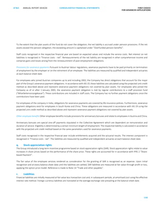 130
CONSOLIDATED FINANCIAL ­STATEMENTSANNUAL REPORT 2019/20AT S FIRST CHOICE
FOR ADVANCED APPLICATIONSATS ANNUAL REPORT 2019/20 CONSOLIDATED FINANCIAL STATEMENTS FIRST CHOICE
FOR ADVANCED APPLICATIONS
51
To the extent that the plan assets of the fund do not cover the obligation, the net liability is accrued under pension provisions. If the net
assets exceed the pension obligation, the exceeding amount is capitalised under “Overfunded pension benefits”.
Staff costs recognised in the respective financial year are based on expected values and include the service costs. Net interest on net
liabilities is recognised in “Finance costs - net”. Remeasurements of the net liability are recognised in other comprehensive income and
comprise gains and losses arising from the remeasurement of post-employment obligations.
Provisions for severance payments Pursuant to Austrian labour regulations, severance payments have to be paid primarily on termination
of employment by the employer or on the retirement of an employee. The liabilities are measured by qualified and independent actuaries
at each balance sheet date.
For employees who joined Austrian companies up to and including 2002, the Company has direct obligations that account for the major
part of the Group’s severance payment obligations. In accordance with IAS 19, these liabilities are calculated using the projected unit credit
method as described above and represent severance payment obligations not covered by plan assets. For employees who joined the
Company as of or after 1 January 2003, the severance payment obligation is met by regular contributions to a staff provision fund
(“Mitarbeitervorsorgekasse”). These contributions are included in staff costs. The Company has no further payment obligations once the
contributions have been paid.
For employees of the company in India, obligations for severance payments are covered by life insurance policies. Furthermore, severance
payment obligations exist for employees in South Korea and China. These obligations are measured in accordance with IAS 19 using the
projected unit credit method as described above and represent severance payment obligations not covered by plan assets.
Other employee benefits Other employee benefits include provisions for anniversary bonuses and relate to employees in Austria and China.
Anniversary bonuses are special one-off payments stipulated in the Collective Agreement which are dependent on remuneration and
duration of service. Eligibility is determined by a certain minimum length of employment. The respective liability is calculated in accordance
with the projected unit credit method based on the same parameters used for severance payments.
Staff costs recognised in the respective financial year include entitlements acquired and the actuarial results. The interest component is
recognised in “Finance costs - net”. The liabilities are measured by qualified and independent actuaries at each balance sheet date.
q. Stock appreciation rights
The Group introduced a long-term incentive programme based on stock appreciation rights (SAR). Stock appreciation rights relate to value
increases in share prices based on the performance of the share price. These rights are accounted for in accordance with IFRS 2 “Share-
based Payment”.
The fair value of the employee services rendered as consideration for the granting of SAR is recognised as an expense. Upon initial
recognition and at every balance sheet date until the liabilities are settled, SAR liabilities are measured at fair value through profit or loss,
applying the option price model. Reference is made to Note 14 “Trade and other payables”.
r. Liabilities
Financial liabilities are initially measured at fair value less transaction cost and, in subsequent periods, at amortised cost using the effective
interest rate method. Foreign currency liabilities are translated at the average exchange rate prevailing at the balance sheet date.
 