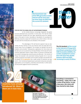 11
24
NoresThe transmission rate
of the fifth-generation mobile
Internet will be more than
ten times faster by 2025 than
the current LTE standard.
5G makes it possible: in
the future, vehicles will use
the new standard to communi-
cate with their environment
in real time.
countries have already
introduced 5G. Most of
them are in East Asia.
STEP BY STEP TO A NEW LEVEL OF INTERCONNECTEDNESS
As the markets became increasingly integrated, the global
economy developed very successfully in recent years. The new 5G mobile
communication standard will once again significantly boost this develop-
ment in the years to come. According to calculations of consulting firm
­McKinsey, economic output will increase by up to US$ 2 trillion in the next
ten years with the introduction and utilisation of the standard.
The advantages of 5G will become apparent step by step:
initially, the focus will be on the use of devices with very high data trans-
mission rates of up to 10 gigabit/s. This includes, for example, the area of
(mobile) communication. Subsequently, applications for time-critical and
fail-safe uses such as autonomous driving will follow. A third step will mainly
comprise applications where a large number of machines connected with
one another exchange data autonomously and efficiently – the Internet of
Things. One example is the automated tracking of goods. So it is not only
network equipment and mobile communication providers that benefit from
the growth of 5G applications but a wide variety of industries and seg-
ments – from mechanical engineering to automation enterprises and public
organisations such as hospitals, universities and authorities. In other words:
5G will provide a gigantic boost for productivity.
The 5G standard will be crucial
to the Internet of Things (IoT):
according to projections of the
GSM Association (GSMA), the
number of global IoT connec-
tions will more than ­double
­between 2019 and 2025,
­increasing to nearly 25 billion.
10times
faster
Everything is connected to
everything – today, this is still
a vision of the future. In only
a few years, this vision will
have started to take shape.
FIRST CHOICE
FOR ADVANCED APPLICATIONS
 