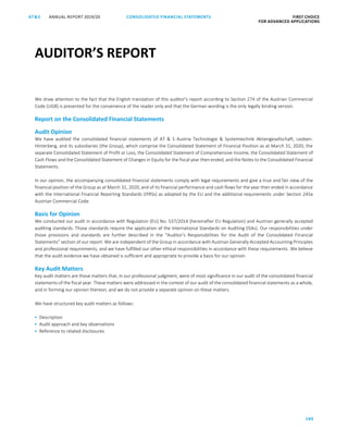 180
CONSOLIDATED FINANCIAL ­STATEMENTSANNUAL REPORT 2019/20AT S FIRST CHOICE
FOR ADVANCED APPLICATIONSATS ANNUAL REPORT 2019/20 AUDITOR’S REPORT FIRST CHOICE
FOR ADVANCED APPLICATIONS
101
We draw attention to the fact that the English translation of this auditor’s report according to Section 274 of the Austrian Commercial
Code (UGB) is presented for the convenience of the reader only and that the German wording is the only legally binding version.
Report on the Consolidated Financial Statements
Audit Opinion
We have audited the consolidated financial statements of AT  S Austria Technologie  Systemtechnik Aktiengesellschaft, Leoben-
Hinterberg, and its subsidiaries (the Group), which comprise the Consolidated Statement of Financial Position as at March 31, 2020, the
separate Consolidated Statement of Profit or Loss, the Consolidated Statement of Comprehensive Income, the Consolidated Statement of
Cash Flows and the Consolidated Statement of Changes in Equity for the fiscal year then ended, and the Notes to the Consolidated Financial
Statements.
In our opinion, the accompanying consolidated financial statements comply with legal requirements and give a true and fair view of the
financial position of the Group as at March 31, 2020, and of its financial performance and cash flows for the year then ended in accordance
with the International Financial Reporting Standards (IFRSs) as adopted by the EU and the additional requirements under Section 245a
Austrian Commercial Code.
Basis for Opinion
We conducted our audit in accordance with Regulation (EU) No. 537/2014 (hereinafter EU Regulation) and Austrian generally accepted
auditing standards. Those standards require the application of the International Standards on Auditing (ISAs). Our responsibilities under
those provisions and standards are further described in the “Auditor’s Responsibilities for the Audit of the Consolidated Financial
Statements” section of our report. We are independent of the Group in accordance with Austrian Generally Accepted Accounting Principles
and professional requirements, and we have fulfilled our other ethical responsibilities in accordance with these requirements. We believe
that the audit evidence we have obtained is sufficient and appropriate to provide a basis for our opinion.
Key Audit Matters
Key audit matters are those matters that, in our professional judgment, were of most significance in our audit of the consolidated financial
statements of the fiscal year. These matters were addressed in the context of our audit of the consolidated financial statements as a whole,
and in forming our opinion thereon, and we do not provide a separate opinion on these matters.
We have structured key audit matters as follows:
 Description
 Audit approach and key observations
 Reference to related disclosures
AUDITOR’S REPORTAUDITOR’S REPORT
 