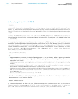 182
CONSOLIDATED FINANCIAL ­STATEMENTSANNUAL REPORT 2019/20AT S FIRST CHOICE
FOR ADVANCED APPLICATIONSATS ANNUAL REPORT 2019/20 AUDITOR’S REPORT FIRST CHOICE
FOR ADVANCED APPLICATIONS
103
2. Revenue recognition over time under IFRS 15
 Description
Pursuant to IFRS 15 Revenue from Contracts with Customers, the Group recognizes revenue over time for part of the customers. Pursuant
to IFRS 15.35 c, revenue must be recognized over time when products specifically tailored to the needs of the customers are produced and
thus have no alternative use and the entity has an enforceable right to payment for performance of the service completed to date, including
a margin.
As at March 31, 2020, the Group states contract assets in the amount of EUR 67,763k (prior year: EUR 72,307k) after considering any
impairment pursuant to IFRS 9. Revenue from revenue recognition over time amounts to EUR 645,121k in the fiscal year 2019/20 (prior
year: EUR 606,978k).
From our perspective, recognizing contracts with customers (over time) pursuant to IFRS 15 represents an area with major risk of material
misstatements (including the possible risk of executive employees evading controls) and thus poses a key audit matter since in the required
group-wide consideration of the contractual framework with regard to the new accounting-relevant criteria for determining the respective
customers, management’s judgments have a major impact, and partly complex calculation methods are used in determining the stage of
completion. Additionally, in applying the accounting standard IFRS 15 on a group-wide basis, the respective revenue recognition and
deferral of revenue was to be considered as complex.
 Audit approach and key observations
We:
 Assessed management’s conclusions with regard to the implementation of IFRS 15 by evaluating samples of various contract analyses
and the correctness of the modified accounting principles of the Group, taking into account industry-typical circumstances and our
understanding of the business,
 Tested the appropriateness of accounting based on samples and evaluated the adjustments to the opening balance resulting
therefrom,
 Tested the effectiveness of selected key controls for revenue recognized in the course of the year and performed audit procedures to
obtain sufficient audit evidence for revenue recognition of customer contracts over time,
 Assessed samples of costs included in contract assets by comparing the amounts to the source data, evaluating mathematical accuracy
of the calculations and testing their recoverability by comparing their net realizable values with the total costs estimated in accordance
with the agreements, and
 Moreover, assessed the correctness of the disclosures under IFRS 15.
Our audit procedures did not result in any objections with regard to the accounting of customer contracts over time and revenue
recognition pursuant to IFRS 15 resulting therefrom.
 Reference to related disclosures
For further related information, we refer to the notes to the consolidated financial statements, section I. B. (d.) on accounting and
measurement policies in respect of recognition of revenues from contracts with customers. In addition, we refer to the disclosures on
revenue in the notes to the consolidated financial statements, section III. 1. as well as those on contract assets in section IV. 11.
 