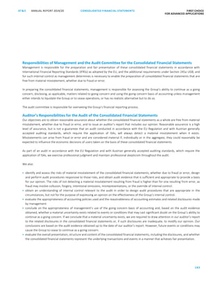 CONSOLIDATED FINANCIAL ­STATEMENTS
183
FIRST CHOICE
FOR ADVANCED APPLICATIONS
ANNUAL REPORT 2019/20AT S
ATS ANNUAL REPORT 2019/20 AUDITOR’S REPORT FIRST CHOICE
FOR ADVANCED APPLICATIONS
104
Responsibilities of Management and the Audit Committee for the Consolidated Financial Statements
Management is responsible for the preparation and fair presentation of these consolidated financial statements in accordance with
International Financial Reporting Standards (IFRSs) as adopted by the EU, and the additional requirements under Section 245a UGB, and
for such internal control as management determines is necessary to enable the preparation of consolidated financial statements that are
free from material misstatement, whether due to fraud or error.
In preparing the consolidated financial statements, management is responsible for assessing the Group’s ability to continue as a going
concern, disclosing, as applicable, matters related to going concern and using the going concern basis of accounting unless management
either intends to liquidate the Group or to cease operations, or has no realistic alternative but to do so.
The audit committee is responsible for overseeing the Group’s financial reporting process.
Auditor’s Responsibilities for the Audit of the Consolidated Financial Statements
Our objectives are to obtain reasonable assurance about whether the consolidated financial statements as a whole are free from material
misstatement, whether due to fraud or error, and to issue an auditor’s report that includes our opinion. Reasonable assurance is a high
level of assurance, but is not a guarantee that an audit conducted in accordance with the EU Regulation and with Austrian generally
accepted auditing standards, which require the application of ISAs, will always detect a material misstatement when it exists.
Misstatements can arise from fraud or error and are considered material if, individually or in the aggregate, they could reasonably be
expected to influence the economic decisions of users taken on the basis of these consolidated financial statements.
As part of an audit in accordance with the EU Regulation and with Austrian generally accepted auditing standards, which require the
application of ISAs, we exercise professional judgment and maintain professional skepticism throughout the audit.
We also:
 identify and assess the risks of material misstatement of the consolidated financial statements, whether due to fraud or error, design
and perform audit procedures responsive to those risks, and obtain audit evidence that is sufficient and appropriate to provide a basis
for our opinion. The risks of not detecting a material misstatement resulting from fraud is higher than for one resulting from error, as
fraud may involve collusion, forgery, intentional omissions, misrepresentations, or the override of internal control.
 obtain an understanding of internal control relevant to the audit in order to design audit procedures that are appropriate in the
circumstances, but not for the purpose of expressing an opinion on the effectiveness of the Group’s internal control.
 evaluate the appropriateness of accounting policies used and the reasonableness of accounting estimates and related disclosures made
by management.
 conclude on the appropriateness of management’s use of the going concern basis of accounting and, based on the audit evidence
obtained, whether a material uncertainty exists related to events or conditions that may cast significant doubt on the Group’s ability to
continue as a going concern. If we conclude that a material uncertainty exists, we are required to draw attention in our auditor’s report
to the related disclosures in the consolidated financial statements or, if such disclosures are inadequate, to modify our opinion. Our
conclusions are based on the audit evidence obtained up to the date of our auditor’s report. However, future events or conditions may
cause the Group to cease to continue as a going concern.
 evaluate the overall presentation, structure and content of the consolidated financial statements, including the disclosures, and whether
the consolidated financial statements represent the underlying transactions and events in a manner that achieves fair presentation.
 