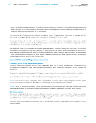 184
CONSOLIDATED FINANCIAL ­STATEMENTSANNUAL REPORT 2019/20AT S FIRST CHOICE
FOR ADVANCED APPLICATIONSATS ANNUAL REPORT 2019/20 AUDITOR’S REPORT FIRST CHOICE
FOR ADVANCED APPLICATIONS
105
 obtain sufficient appropriate audit evidence regarding the financial information of the entities or business activities within the Group to
express an opinion on the consolidated financial statements. We are responsible for the direction, supervision and performance of the
group audit. We remain solely responsible for our audit opinion.
We communicate with the audit committee regarding, among other matters, the planned scope and timing of the audit and significant
audit findings, including any significant deficiencies in internal control that we identify during our audit.
We also provide the audit committee with a statement that we have complied with all relevant ethical requirements regarding
independence, and to communicate with them all relationships and other matters that may reasonably be thought to bear on our
independence, and where applicable, related safeguards.
From the matters communicated with the audit committee, we determine those matters that were of most significance in the audit of the
consolidated financial statements of the current period and are therefore the key audit matters. We describe these matters in our auditor’s
report unless law or regulation precludes public disclosure about the matter or when, in extremely rare circumstances, we determine that
a matter should not be communicated in our report because the adverse consequences of doing so would reasonably be expected to
outweigh the public interest benefits of such communication.
Report on Other Legal and Regulatory Requirements
Comments on the Group Management Report
Pursuant to the Austrian Commercial Code, the group management report is to be audited as to whether it is consistent with the
consolidated financial statements and as to whether the group management report was prepared in accordance with the applicable legal
requirements.
Management is responsible for the preparation of the group management report in accordance with the Austrian Commercial Code.
We conducted our audit in accordance with Austrian Standards on Auditing for the audit of the group management report.
Opinion In our opinion, the group management report was prepared in accordance with the applicable legal requirements, includes
accurate disclosures pursuant to Section 243a UGB and is consistent with the consolidated financial statements.
Statement Based on the findings during the audit of the consolidated financial statements and due to the obtained understanding
concerning the Group and its circumstances no material misstatements in the group management report came to our attention.
Other information
Management is responsible for the other information. The other information comprises the information included in the annual report, but
does not include the consolidated financial statements, the group management report and the auditor’s report. The annual report is
expected to be made available to us after the date of this auditor’s report.
Our opinion on the consolidated financial statements does not cover the other information and we will not express any form of assurance
conclusion thereon.
 