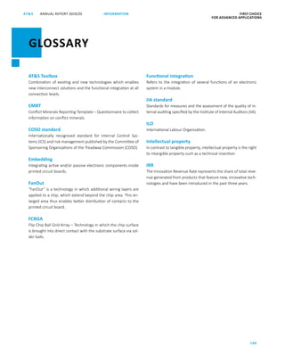 ANNUAL REPORT 2019/20AT S FIRST CHOICE
FOR ADVANCED APPLICATIONS
190
INFORMATION
ATS Toolbox
Combination of existing and new technologies which enables
new interconnect solutions and the functional integration at all
connection levels.
CMRT
Conflict Minerals Reporting Template – Questionnaire to collect
information on conflict minerals.
COSO standard
Internationally recognised standard for Internal Control Sys-
tems (ICS) and risk management published by the Committee of
Sponsoring Organizations of the Treadway Commission (COSO).
Embedding
Integrating active and/or passive electronic components inside
printed circuit boards.
FanOut
“FanOut” is a technology in which additional wiring layers are
applied to a chip, which extend beyond the chip area. This en-
larged area thus enables better distribution of contacts to the
printed circuit board.
FCBGA
Flip Chip Ball Grid Array – Technology in which the chip surface
is brought into direct contact with the substrate surface via sol-
der balls.
Functional integration
Refers to the integration of several functions of an electronic
system in a module.
IIA standard
Standards for measures and the assessment of the quality of in-
ternal auditing specified by the Institute of Internal Auditors (IIA).
ILO
International Labour Organization.
Intellectual property
In contrast to tangible property, intellectual property is the right
to intangible property such as a technical invention.
IRR
The Innovation Revenue Rate represents the share of total reve-
nue generated from products that feature new, innovative tech-
nologies and have been introduced in the past three years.
GLOSSARY
 